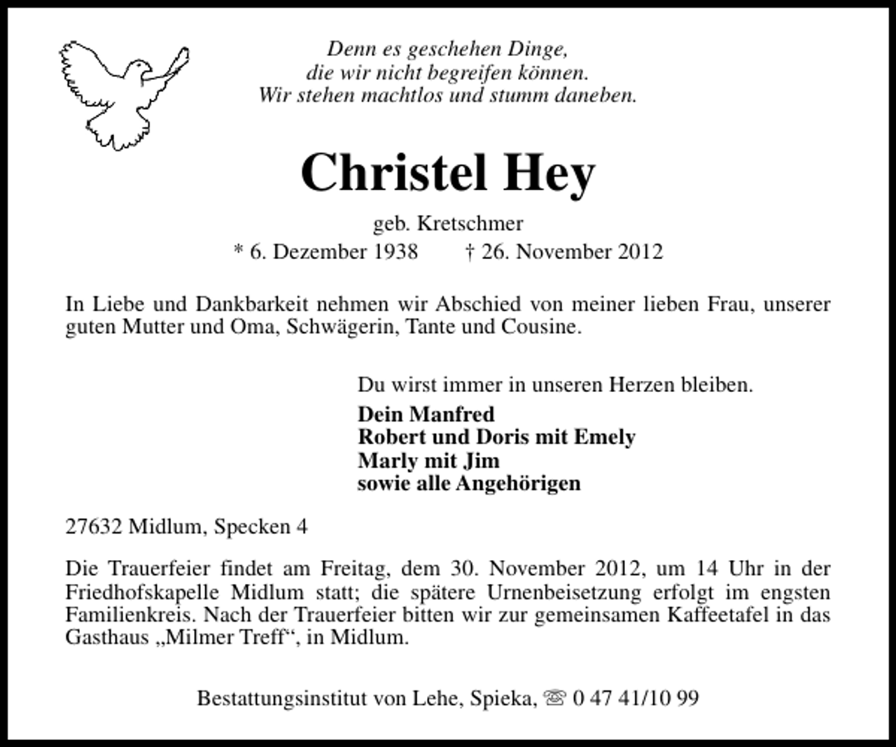 <p>Denn es geschehen Dinge,<br />die wir nicht begreifen können.<br />Wir stehen machtlos und stumm daneben.</p><p>Christel Hey</p><p>geb. Kretschmer<br />* 6. Dezember 1938<br />† 26. November 2012<br />In Liebe und Dankbarkeit nehmen wir Abschied von meiner lieben Frau, unserer<br />guten Mutter und Oma, Schwägerin, Tante und Cousine.<br />Du wirst immer in unseren Herzen bleiben.<br />Dein Manfred<br />Robert und Doris mit Emely<br />Marly mit Jim<br />sowie alle Angehörigen<br />27632 Midlum, Specken 4<br />Die Trauerfeier findet am Freitag, dem 30. November 2012, um 14 Uhr in der<br />Friedhofskapelle Midlum statt; die spätere Urnenbeisetzung erfolgt im engsten<br />Familienkreis. Nach der Trauerfeier bitten wir zur gemeinsamen Kaffeetafel in das<br />Gasthaus „Milmer Treff“, in Midlum.<br />Bestattungsinstitut von Lehe, Spieka, s 0 47 41/10 99</p>