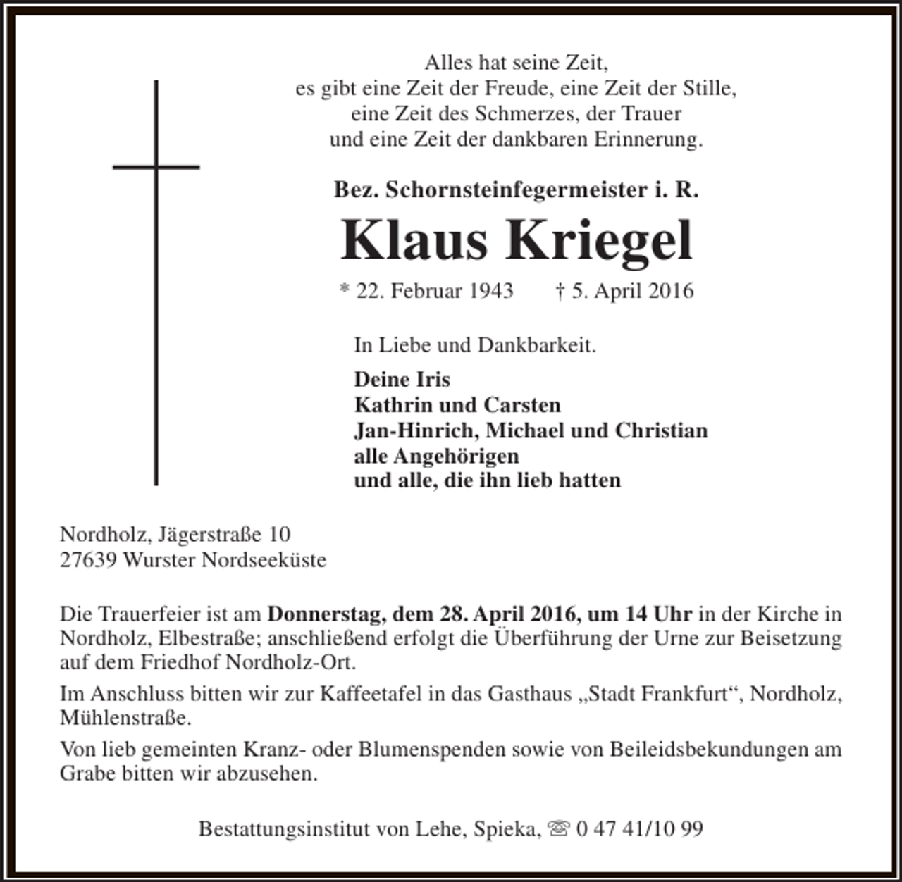 <p>Alles hat seine Zeit,<br />es gibt eine Zeit der Freude, eine Zeit der Stille,<br />eine Zeit des Schmerzes, der Trauer<br />und eine Zeit der dankbaren Erinnerung.</p><p>Bez. Schornsteinfegermeister i. R.</p><p>Klaus Kriegel</p><p>* 22. Februar 1943</p><p>† 5. April 2016</p><p>In Liebe und Dankbarkeit.<br />Deine Iris<br />Kathrin und Carsten<br />Jan-Hinrich, Michael und Christian<br />alle Angehörigen<br />und alle, die ihn lieb hatten<br />Nordholz, Jägerstraße 10<br />27639 Wurster Nordseeküste<br />Die Trauerfeier ist am Donnerstag, dem 28. April 2016, um 14 Uhr in der Kirche in<br />Nordholz, Elbestraße; anschließend erfolgt die Überführung der Urne zur Beisetzung<br />auf dem Friedhof Nordholz-Ort.<br />Im Anschluss bitten wir zur Kaffeetafel in das Gasthaus „Stadt Frankfurt“, Nordholz,<br />Mühlenstraße.<br />Von lieb gemeinten Kranz- oder Blumenspenden sowie von Beileidsbekundungen am<br />Grabe bitten wir abzusehen.<br />Bestattungsinstitut von Lehe, Spieka, s 0 47 41/10 99</p>
