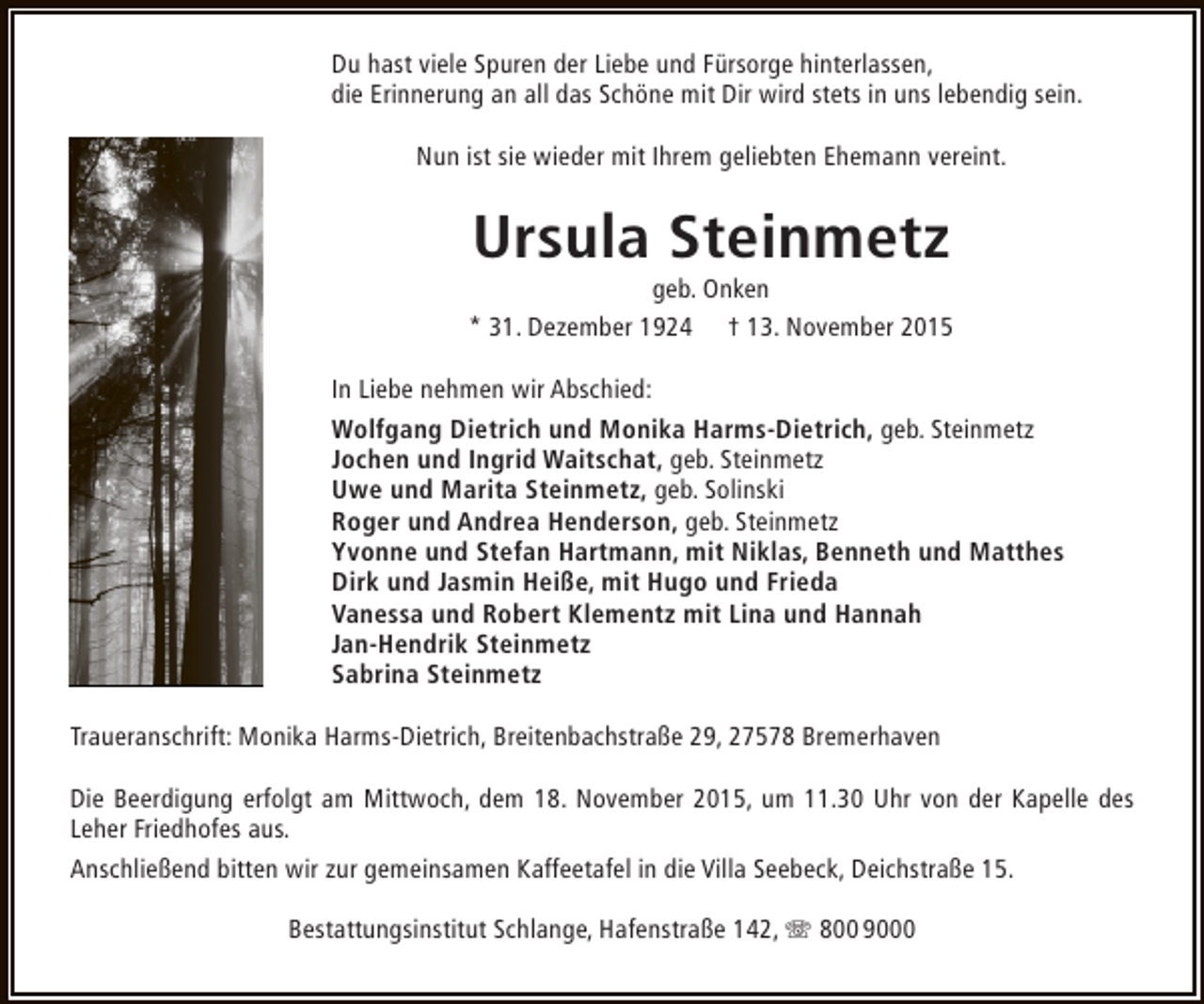 <p>Du hast viele Spuren der Liebe und Fürsorge hinterlassen,<br />die Erinnerung an all das Schöne mit Dir wird stets in uns lebendig sein.<br />Nun ist sie wieder mit Ihrem geliebten Ehemann vereint.</p><p>Ursula Steinmetz</p><p>geb. Onken<br />* 31. Dezember 1924 † 13. November 2015<br />In Liebe nehmen wir Abschied:<br />Wolfgang Dietrich und Monika Harms-Dietrich, geb. Steinmetz<br />Jochen und Ingrid Waitschat, geb. Steinmetz<br />Uwe und Marita Steinmetz, geb. Solinski<br />Roger und Andrea Henderson, geb. Steinmetz<br />Yvonne und Stefan Hartmann, mit Niklas, Benneth und Matthes<br />Dirk und Jasmin Heiße, mit Hugo und Frieda<br />Vanessa und Robert Klementz mit Lina und Hannah<br />Jan-Hendrik Steinmetz<br />Sabrina Steinmetz<br />Traueranschrift: Monika Harms-Dietrich, Breitenbachstraße 29, 27578 Bremerhaven<br />Die Beerdigung erfolgt am Mittwoch, dem 18. November 2015, um 11.30 Uhr von der Kapelle des<br />Leher Friedhofes aus.<br />Anschließend bitten wir zur gemeinsamen Kaffeetafel in die Villa Seebeck, Deichstraße 15.<br />Bestattungsinstitut Schlange, Hafenstraße 142, T 800 9000</p>