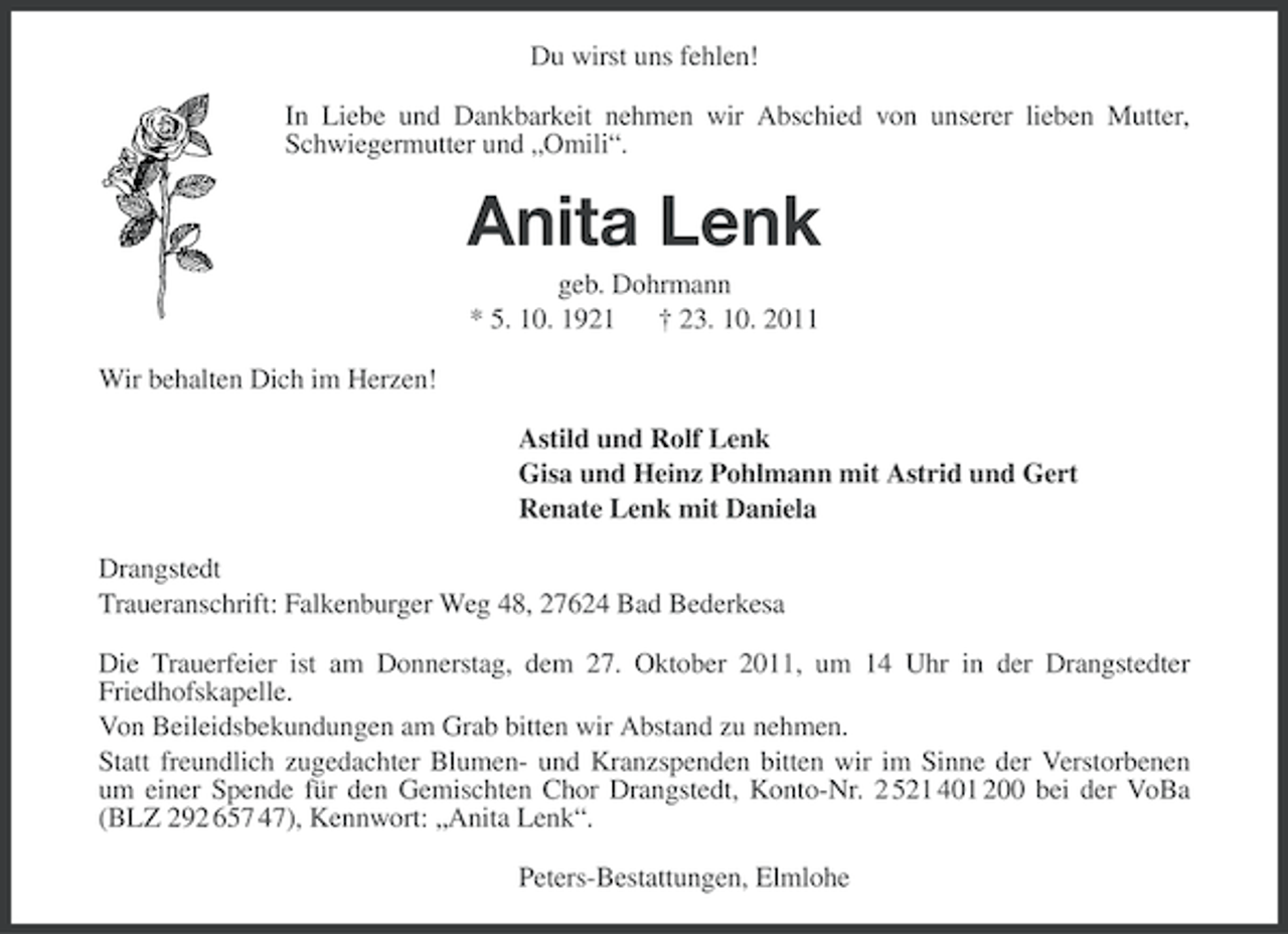 <p>Du wirst uns fehlen!<br />In Liebe und Dankbarkeit nehmen wir Abschied von unserer lieben Mutter,<br />Schwiegermutter und „Omili“.</p><p>Anita Lenk<br />geb. Dohrmann<br />* 5. 10. 1921 † 23. 10. 2011<br />Wir behalten Dich im Herzen!<br />Astild und Rolf Lenk<br />Gisa und Heinz Pohlmann mit Astrid und Gert<br />Renate Lenk mit Daniela<br />Drangstedt<br />Traueranschrift: Falkenburger Weg 48, 27624 Bad Bederkesa<br />Die Trauerfeier ist am Donnerstag, dem 27. Oktober 2011, um 14 Uhr in der Drangstedter<br />Friedhofskapelle.<br />Von Beileidsbekundungen am Grab bitten wir Abstand zu nehmen.<br />Statt freundlich zugedachter Blumen- und Kranzspenden bitten wir im Sinne der Verstorbenen<br />um einer Spende für den Gemischten Chor Drangstedt, Konto-Nr. 2 521 401 200 bei der VoBa<br />(BLZ 292 657 47), Kennwort: „Anita Lenk“.<br />Peters-Bestattungen, Elmlohe</p>