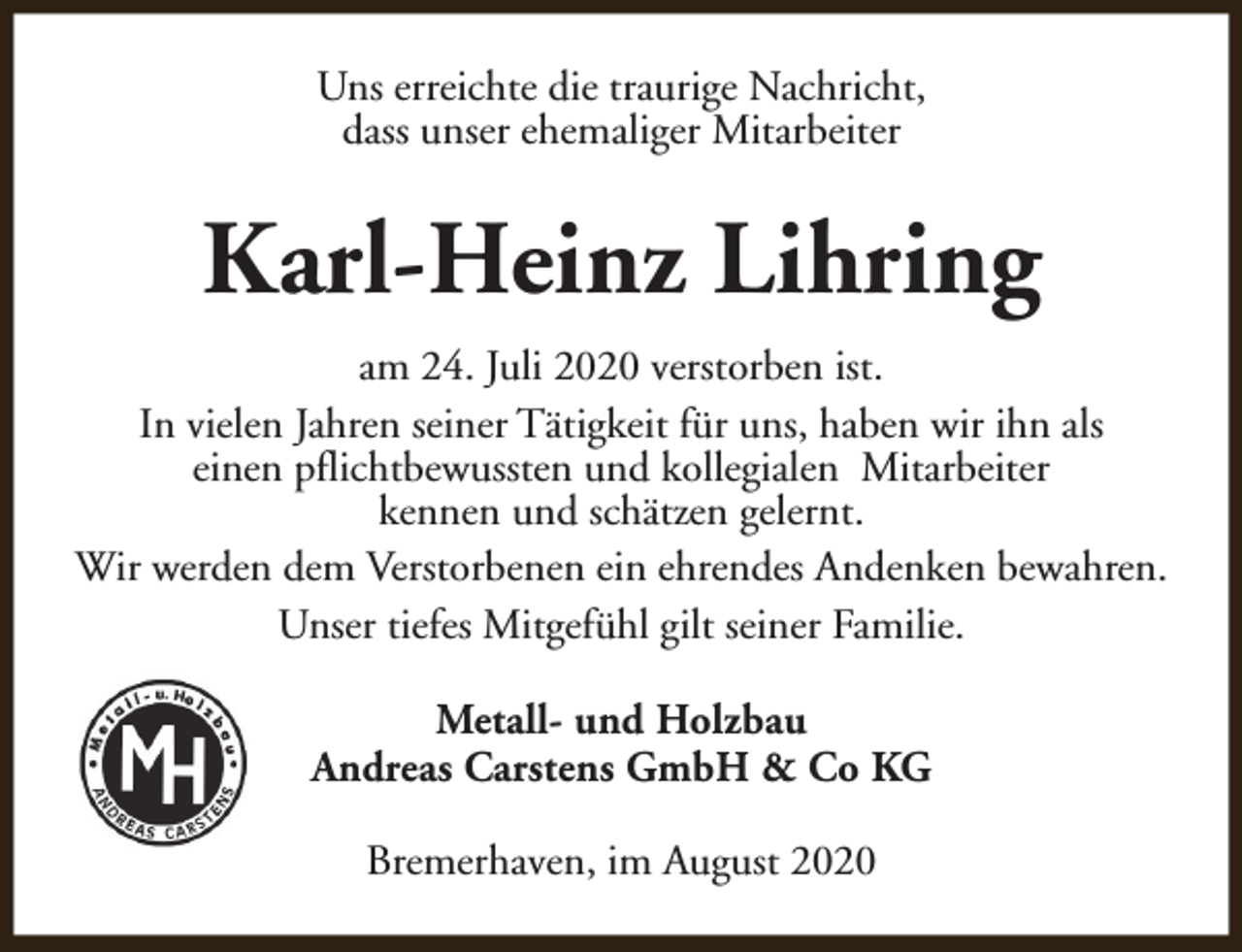 <p>Uns erreichte die traurige Nachricht,<br />dass unser ehemaliger Mitarbeiter</p><p>Karl-Heinz Lihring<br />am 24. Juli 2020 verstorben ist.<br />In vielen Jahren seiner Tätigkeit für uns, haben wir ihn als<br />einen pflichtbewussten und kollegialen Mitarbeiter<br />kennen und schätzen gelernt.<br />Wir werden dem Verstorbenen ein ehrendes Andenken bewahren.<br />Unser tiefes Mitgefühl gilt seiner Familie.<br />Metall- und Holzbau<br />Andreas Carstens GmbH &amp; Co KG<br />Bremerhaven, im August 2020</p>
