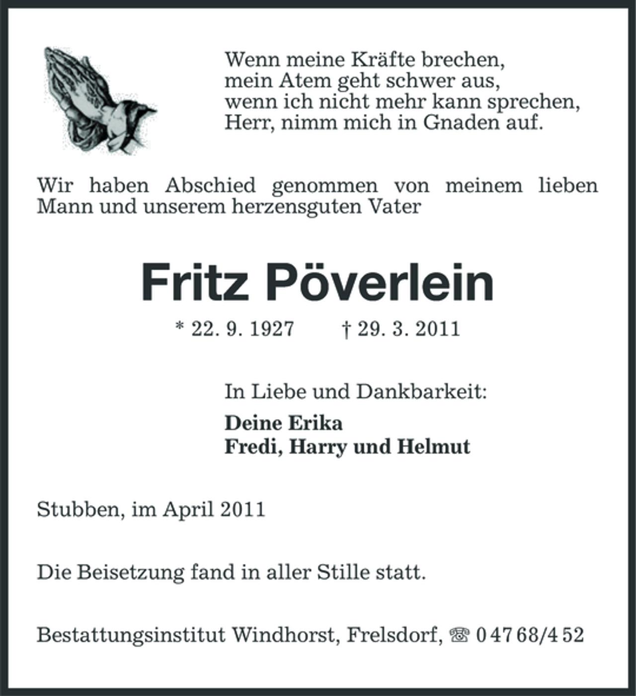 <p>Wenn meine Kräfte brechen, mein Atem geht schwer aus, wenn ich nicht mehr kann sprechen, Herr, nimm mich in Gnaden auf. Wir haben Abschied genommen von meinem lieben Mann und unserem herzensguten Vater</p><p>Fritz Pöverlein<br />* 22. 9. 1927 † 29. 3. 2011 In Liebe und Dankbarkeit: Deine Erika Fredi, Harry und Helmut Stubben, im April 2011 Die Beisetzung fand in aller Stille statt. Bestattungsinstitut Windhorst, Frelsdorf, 0 47 68/4 52</p>
