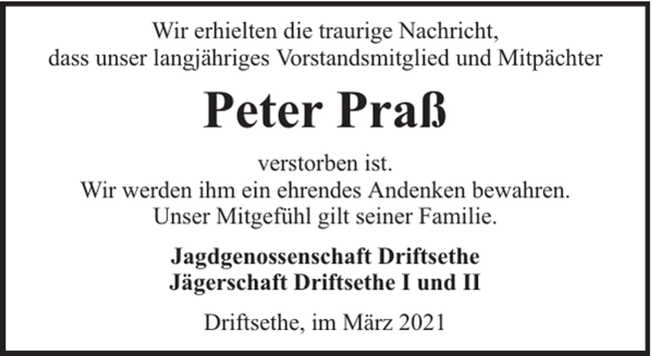 <p>Wir erhielten die traurige Nachricht,<br />dass unser langjähriges Vorstandsmitglied und Mitpächter</p><p>Peter Praß<br />verstorben ist.<br />Wir werden ihm ein ehrendes Andenken bewahren.<br />Unser Mitgefühl gilt seiner Familie.<br />Jagdgenossenschaft Driftsethe<br />Jägerschaft Driftsethe I und II<br />Driftsethe, im März 2021</p>