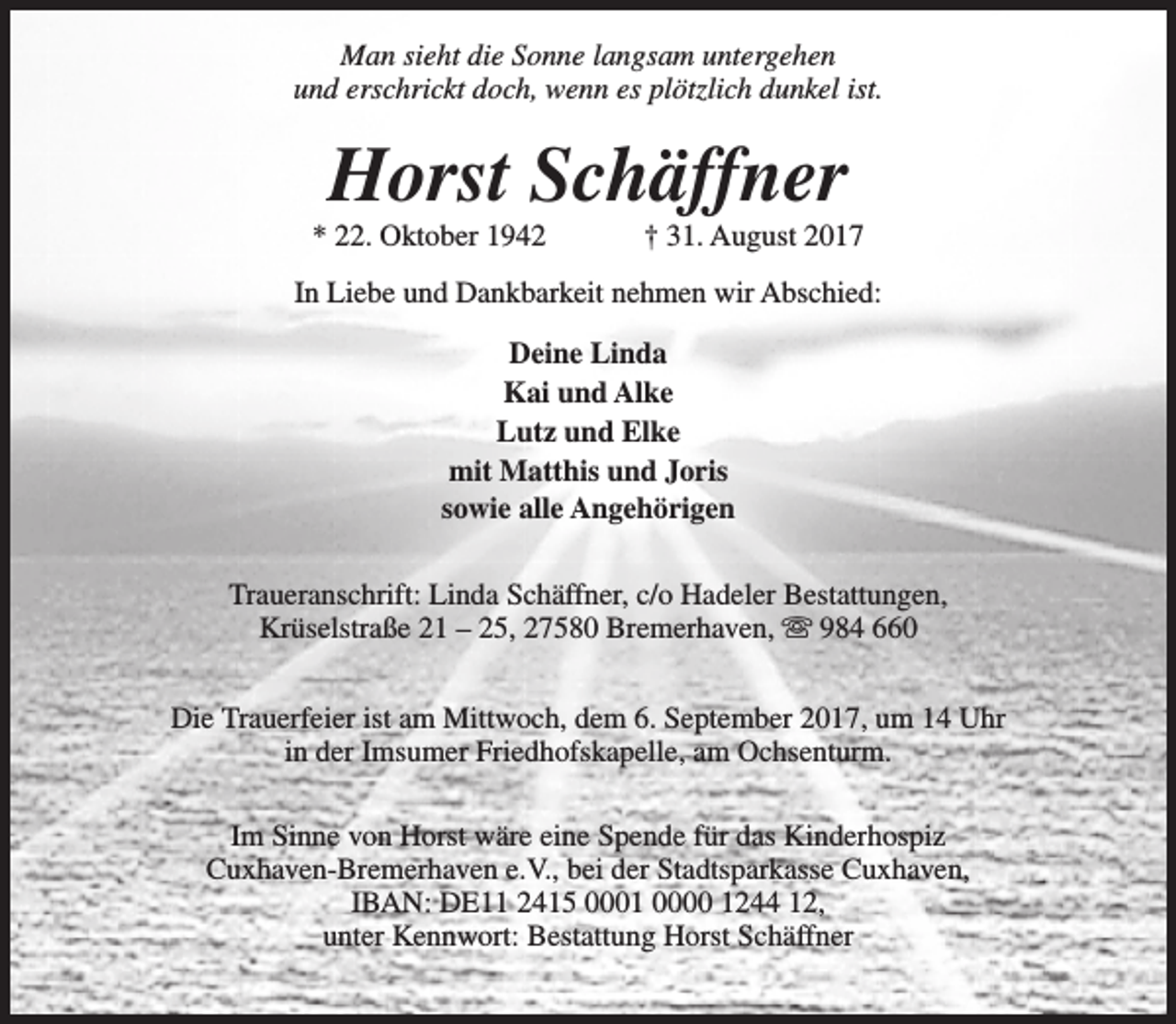 <p>Man sieht die Sonne langsam untergehen<br />und erschrickt doch, wenn es plötzlich dunkel ist.</p><p>Horst Schäffner</p><p>* 22. Oktober 1942</p><p>† 31. August 2017</p><p>In Liebe und Dankbarkeit nehmen wir Abschied:<br />Deine Linda<br />Kai und Alke<br />Lutz und Elke<br />mit Matthis und Joris<br />sowie alle Angehörigen<br />Traueranschrift: Linda Schäffner, c/o Hadeler Bestattungen,<br />Krüselstraße 21 – 25, 27580 Bremerhaven, s 984 660<br />Die Trauerfeier ist am Mittwoch, dem 6. September 2017, um 14 Uhr<br />in der Imsumer Friedhofskapelle, am Ochsenturm.<br />Im Sinne von Horst wäre eine Spende für das Kinderhospiz<br />Cuxhaven-Bremerhaven e.V., bei der Stadtsparkasse Cuxhaven,<br />IBAN: DE11 2415 0001 0000 1244 12,<br />unter Kennwort: Bestattung Horst Schäffner</p>