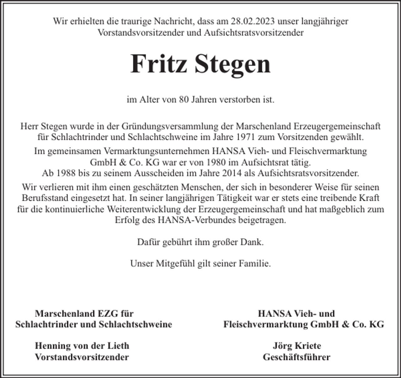 <p>Wir erhielten die traurige Nachricht, dass am 28.02.2023 unser langjähriger<br />Vorstandsvorsitzender und Aufsichtsratsvorsitzender</p><p>Fritz Stegen<br />im Alter von 80 Jahren verstorben ist.<br />Herr Stegen wurde in der Gründungsversammlung der Marschenland Erzeugergemeinschaft<br />für Schlachtrinder und Schlachtschweine im Jahre 1971 zum Vorsitzenden gewählt.<br />Im gemeinsamen Vermarktungsunternehmen HANSA Vieh- und Fleischvermarktung<br />GmbH &amp; Co. KG war er von 1980 im Aufsichtsrat tätig.<br />Ab 1988 bis zu seinem Ausscheiden im Jahre 2014 als Aufsichtsratsvorsitzender.<br />Wir verlieren mit ihm einen geschätzten Menschen, der sich in besonderer Weise für seinen<br />Berufsstand eingesetzt hat. In seiner langjährigen Tätigkeit war er stets eine treibende Kraft<br />für die kontinuierliche Weiterentwicklung der Erzeugergemeinschaft und hat maßgeblich zum<br />Erfolg des HANSA-Verbundes beigetragen.<br />Dafür gebührt ihm großer Dank.<br />Unser Mitgefühl gilt seiner Familie.</p><p>Marschenland EZG für<br />Schlachtrinder und Schlachtschweine<br />Henning von der Lieth<br />Vorstandsvorsitzender</p><p>HANSA Vieh- und<br />Fleischvermarktung GmbH &amp; Co. KG<br />Jörg Kriete<br />Geschäftsführer</p>