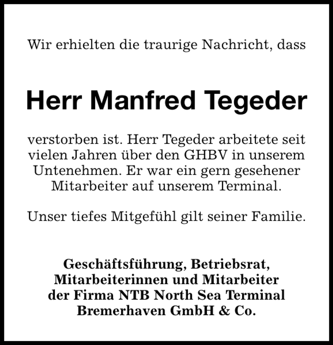 <p>Wir erhielten die traurige Nachricht, dass</p><p>Herr Manfred Tegeder<br />verstorben ist. Herr Tegeder arbeitete seit<br />vielen Jahren über den GHBV in unserem<br />Untenehmen. Er war ein gern gesehener<br />Mitarbeiter auf unserem Terminal.<br />Unser tiefes Mitgefühl gilt seiner Familie.<br />Geschäftsführung, Betriebsrat,<br />Mitarbeiterinnen und Mitarbeiter<br />der Firma NTB North Sea Terminal<br />Bremerhaven GmbH &amp; Co.</p>