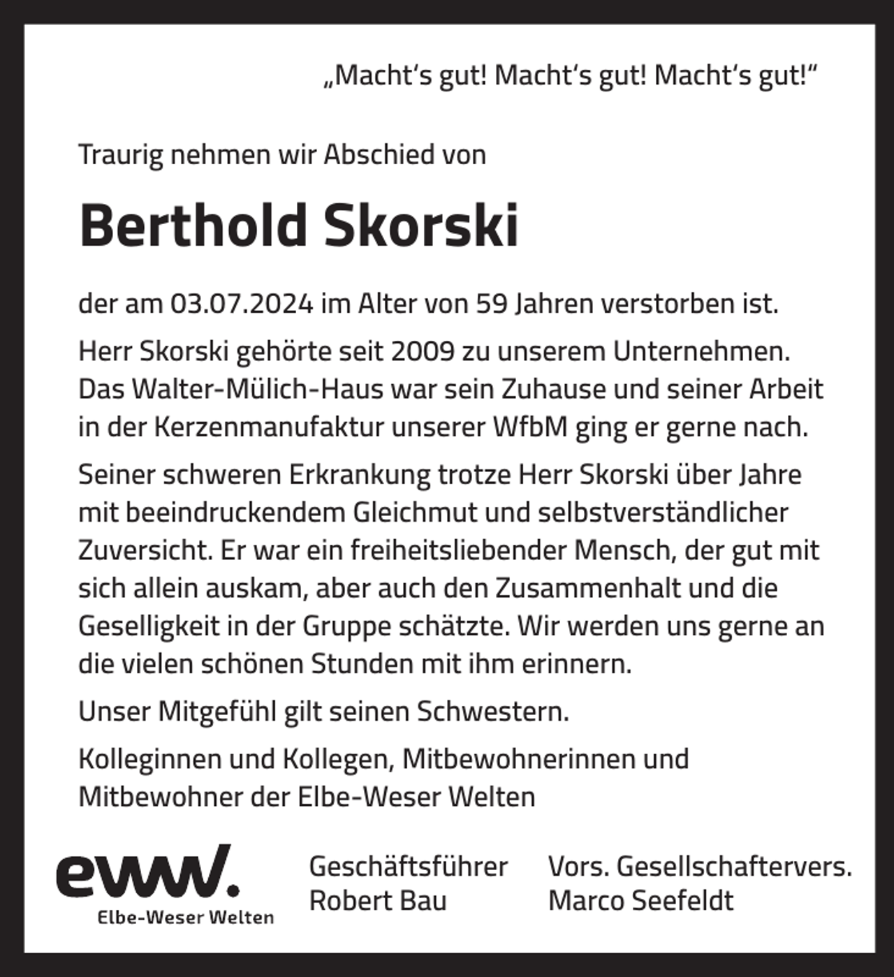 <p>„Macht‘s gut! Macht‘s gut! Macht‘s gut!“<br />Traurig nehmen wir Abschied von</p><p>Berthold Skorski<br />der am 03.07.2024 im Alter von 59 Jahren verstorben ist.<br />Herr Skorski gehörte seit 2009 zu unserem Unternehmen.<br />Das Walter-Mülich-Haus war sein Zuhause und seiner Arbeit<br />in der Kerzenmanufaktur unserer WfbM ging er gerne nach.<br />Seiner schweren Erkrankung trotze Herr Skorski über Jahre<br />mit beeindruckendem Gleichmut und selbstverständlicher<br />Zuversicht. Er war ein freiheitsliebender Mensch, der gut mit<br />sich allein auskam, aber auch den Zusammenhalt und die<br />Geselligkeit in der Gruppe schätzte. Wir werden uns gerne an<br />die vielen schönen Stunden mit ihm erinnern.<br />Unser Mitgefühl gilt seinen Schwestern.<br />Kolleginnen und Kollegen, Mitbewohnerinnen und<br />Mitbewohner der Elbe-Weser Welten<br />Geschäftsführer<br />Robert Bau</p><p>Vors. Gesellschaftervers.<br />Marco Seefeldt</p>