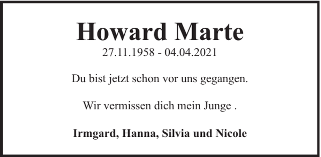 <p>Howard Marte<br />27.11.1958 - 04.04.2021</p><p>Du bist jetzt schon vor uns gegangen.<br />Wir vermissen dich mein Junge .<br />Irmgard, Hanna, Silvia und Nicole</p>