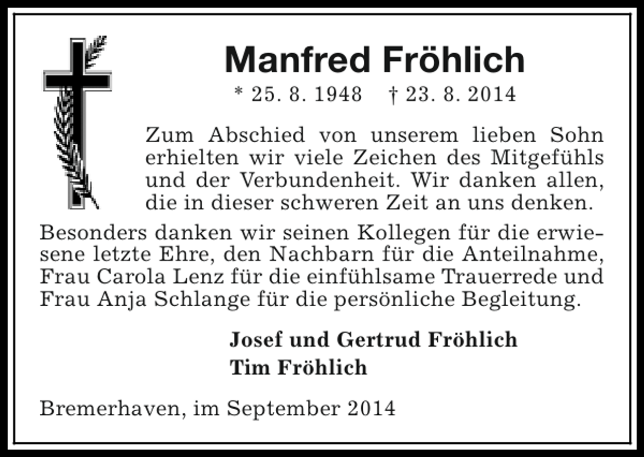 <p>Manfred Fröhlich<br />* 25. 8. 1948</p><p>† 23. 8. 2014</p><p>Zum Abschied von unserem lieben Sohn<br />erhielten wir viele Zeichen des Mitgefühls<br />und der Verbundenheit. Wir danken allen,<br />die in dieser schweren Zeit an uns denken.<br />Besonders danken wir seinen Kollegen für die erwiesene letzte Ehre, den Nachbarn für die Anteilnahme,<br />Frau Carola Lenz für die einfühlsame Trauerrede und<br />Frau Anja Schlange für die persönliche Begleitung.<br />Josef und Gertrud Fröhlich<br />Tim Fröhlich<br />Bremerhaven, im September 2014</p>