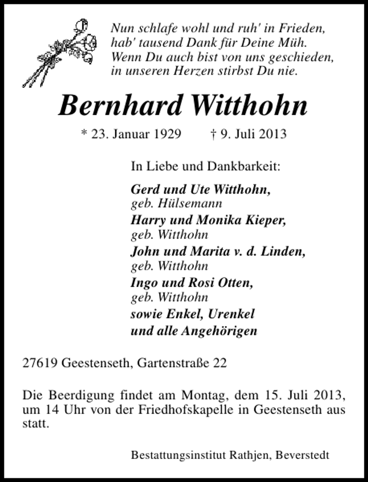 <p>Nun schlafe wohl und ruh' in Frieden,<br />hab' tausend Dank für Deine Müh.<br />Wenn Du auch bist von uns geschieden,<br />in unseren Herzen stirbst Du nie.</p><p>Bernhard Witthohn<br />* 23. Januar 1929</p><p>† 9. Juli 2013</p><p>In Liebe und Dankbarkeit:<br />Gerd und Ute Witthohn,<br />geb. Hülsemann<br />Harry und Monika Kieper,<br />geb. Witthohn<br />John und Marita v. d. Linden,<br />geb. Witthohn<br />Ingo und Rosi Otten,<br />geb. Witthohn<br />sowie Enkel, Urenkel<br />und alle Angehörigen<br />27619 Geestenseth, Gartenstraße 22<br />Die Beerdigung findet am Montag, dem 15. Juli 2013,<br />um 14 Uhr von der Friedhofskapelle in Geestenseth aus<br />statt.<br />Bestattungsinstitut Rathjen, Beverstedt</p>