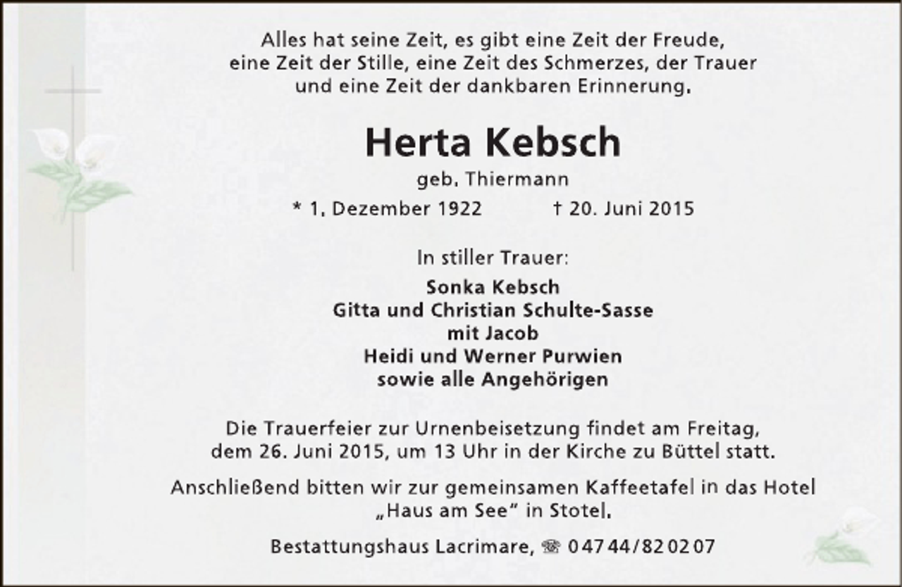 <p>Alles hat seine Zeit, es gibt eine Zeit der Freude,<br />eine Zeit der Stille, eine Zeit des Schmerzes, der Trauer<br />und eine Zeit der dankbaren Erinnerung.</p><p>Herta Kebsch</p><p>geb. Thiermann<br />* 1. Dezember 1922<br />† 20. Juni 2015<br />In stiller Trauer:<br />Sonka Kebsch<br />Gitta und Christian Schulte-Sasse<br />mit Jacob<br />Heidi und Werner Purwien<br />sowie alle Angehörigen<br />Die Trauerfeier zur Urnenbeisetzung findet am Freitag,<br />dem 26. Juni 2015, um 13 Uhr in der Kirche zu Büttel statt.<br />Anschließend bitten wir zur gemeinsamen Kaffeetafel in das Hotel<br />„Haus am See“ in Stotel.<br />Bestattungshaus Lacrimare,  0 47 44 / 82 02 07</p>