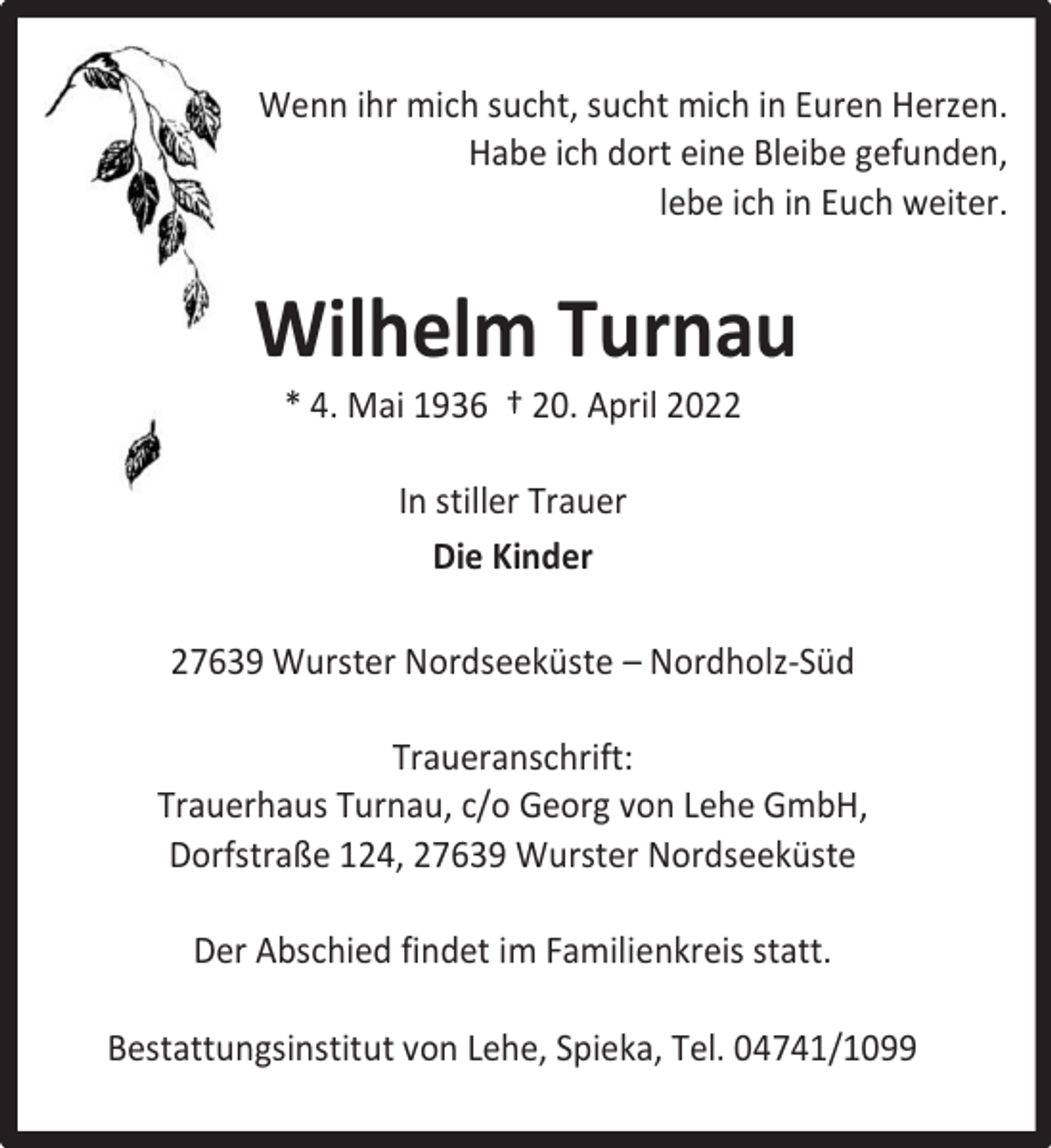 <p>Wenn ihr mich sucht, sucht mich in Euren Herzen.<br />Habe ich dort eine Bleibe gefunden,<br />lebe ich in Euch weiter.</p><p>Wilhelm Turnau<br />* 4. Mai 1936 † 20. April 2022<br />In stiller Trauer<br />Die Kinder<br />27639 Wurster Nordseeküste – Nordholz-Süd<br />Traueranschrift:<br />Trauerhaus Turnau, c/o Georg von Lehe GmbH,<br />Dorfstraße 124, 27639 Wurster Nordseeküste<br />Der Abschied findet im Familienkreis statt.<br />Bestattungsinstitut von Lehe, Spieka, Tel. 04741/1099</p>