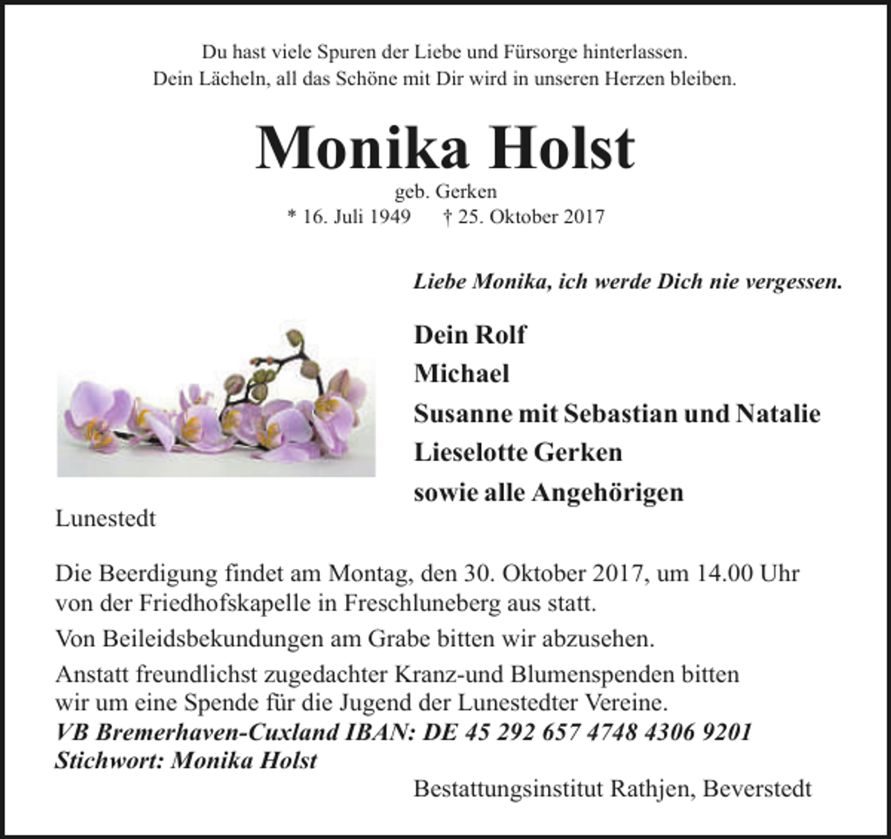 <p>Du hast viele Spuren der Liebe und Fürsorge hinterlassen.<br />Dein Lächeln, all das Schöne mit Dir wird in unseren Herzen bleiben.</p><p>Monika Holst<br />geb. Gerken<br />* 16. Juli 1949<br />† 25. Oktober 2017</p><p>Liebe Monika, ich werde Dich nie vergessen.</p><p>Lunestedt</p><p>Dein Rolf<br />Michael<br />Susanne mit Sebastian und Natalie<br />Lieselotte Gerken<br />sowie alle Angehörigen</p><p>Die Beerdigung findet am Montag, den 30. Oktober 2017, um 14.00 Uhr<br />von der Friedhofskapelle in Freschluneberg aus statt.<br />Von Beileidsbekundungen am Grabe bitten wir abzusehen.<br />Anstatt freundlichst zugedachter Kranz-und Blumenspenden bitten<br />wir um eine Spende für die Jugend der Lunestedter Vereine.<br />VB Bremerhaven-Cuxland IBAN: DE 45 292 657 4748 4306 9201<br />Stichwort: Monika Holst<br />Bestattungsinstitut Rathjen, Beverstedt</p>