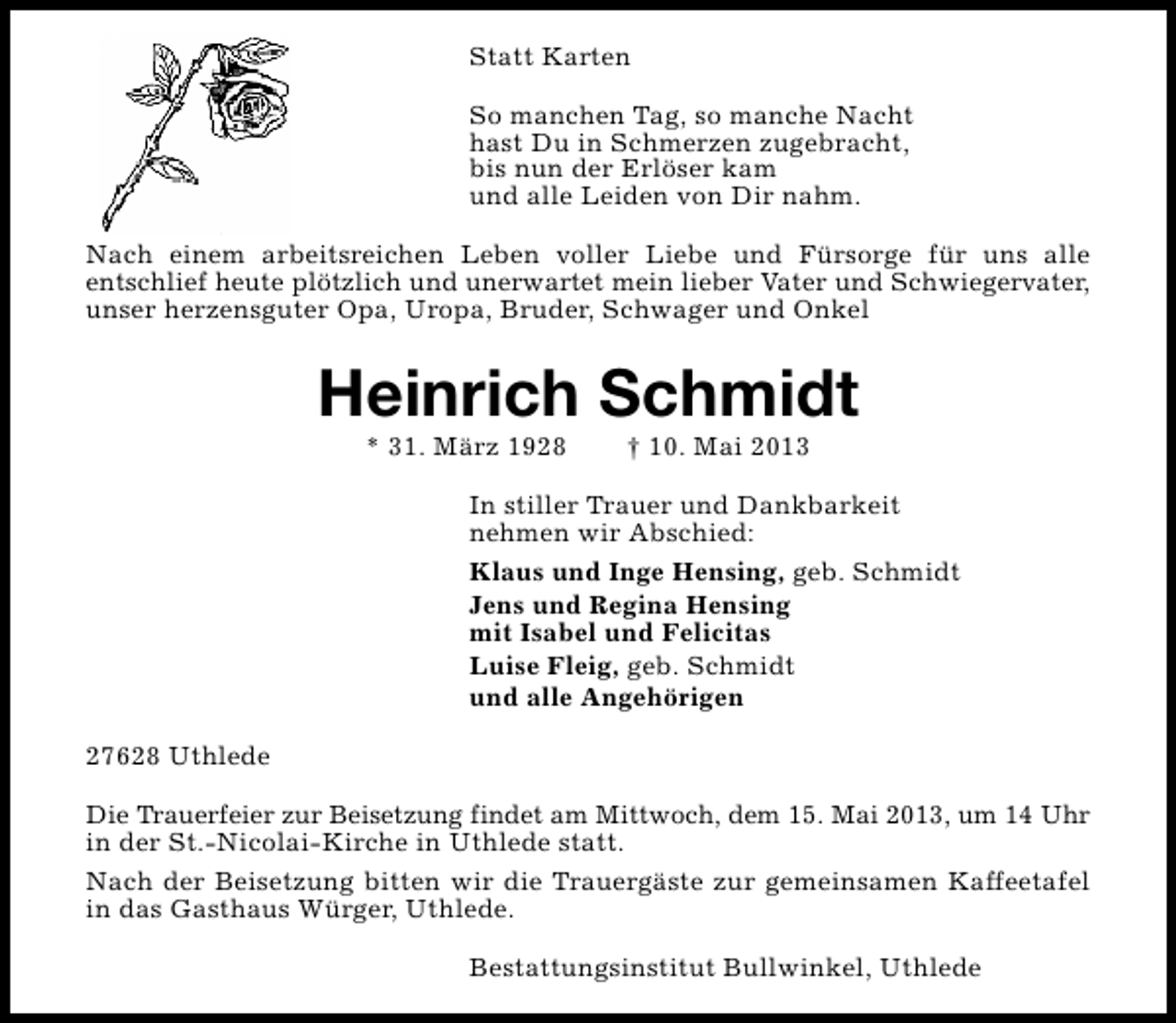<p>Statt Karten<br />So manchen Tag, so manche Nacht<br />hast Du in Schmerzen zugebracht,<br />bis nun der Erlöser kam<br />und alle Leiden von Dir nahm.<br />Nach einem arbeitsreichen Leben voller Liebe und Fürsorge für uns alle<br />entschlief heute plötzlich und unerwartet mein lieber Vater und Schwiegervater,<br />unser herzensguter Opa, Uropa, Bruder, Schwager und Onkel</p><p>Heinrich Schmidt<br />* 31. März 1928</p><p>† 10. Mai 2013</p><p>In stiller Trauer und Dankbarkeit<br />nehmen wir Abschied:<br />Klaus und Inge Hensing, geb. Schmidt<br />Jens und Regina Hensing<br />mit Isabel und Felicitas<br />Luise Fleig, geb. Schmidt<br />und alle Angehörigen<br />27628 Uthlede<br />Die Trauerfeier zur Beisetzung findet am Mittwoch, dem 15. Mai 2013, um 14 Uhr<br />in der St.-Nicolai-Kirche in Uthlede statt.<br />Nach der Beisetzung bitten wir die Trauergäste zur gemeinsamen Kaffeetafel<br />in das Gasthaus Würger, Uthlede.<br />Bestattungsinstitut Bullwinkel, Uthlede</p>