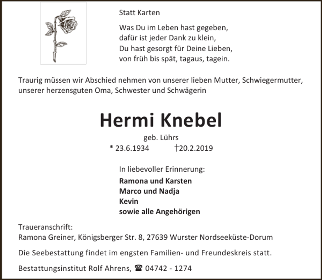 <p>Statt Karten<br />Was Du im Leben hast gegeben,<br />dafür ist jeder Dank zu klein,<br />Du hast gesorgt für Deine Lieben,<br />von früh bis spät, tagaus, tagein.<br />Traurig müssen wir Abschied nehmen von unserer lieben Mutter, Schwiegermutter,<br />unserer herzensguten Oma, Schwester und Schwägerin</p><p>Hermi Knebel<br />geb. Lührs<br />* 23.6.1934<br />†20.2.2019<br />In liebevoller Erinnerung:<br />Ramona und Karsten<br />Marco und Nadja<br />Kevin<br />sowie alle Angehörigen<br />Traueranschrift:<br />Ramona Greiner, Königsberger Str. 8, 27639 Wurster Nordseeküste-Dorum<br />Die Seebestattung findet im engsten Familien- und Freundeskreis statt.<br />Bestattungsinstitut Rolf Ahrens,  04742 - 1274</p>