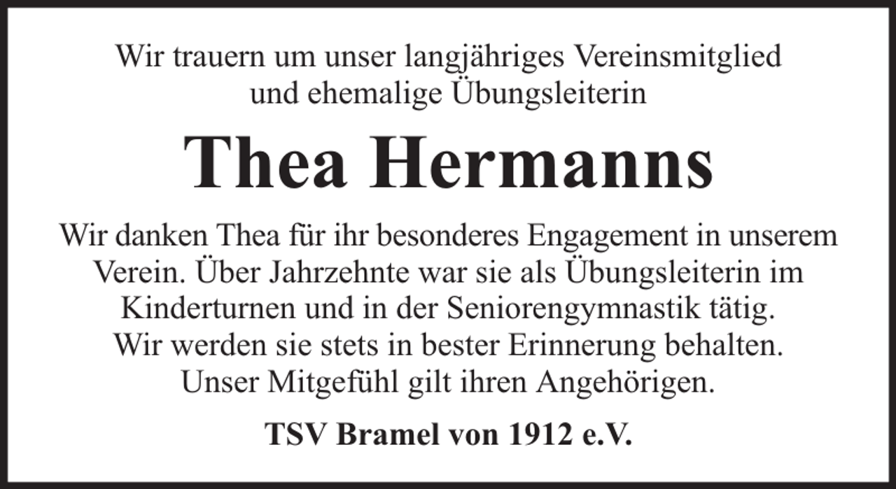 <p>Wir trauern um unser langjähriges Vereinsmitglied<br />und ehemalige Übungsleiterin</p><p>Thea Hermanns</p><p>Wir danken Thea für ihr besonderes Engagement in unserem<br />Verein. Über Jahrzehnte war sie als Übungsleiterin im<br />Kinderturnen und in der Seniorengymnastik tätig.<br />Wir werden sie stets in bester Erinnerung behalten.<br />Unser Mitgefühl gilt ihren Angehörigen.<br />TSV Bramel von 1912 e.V.</p>