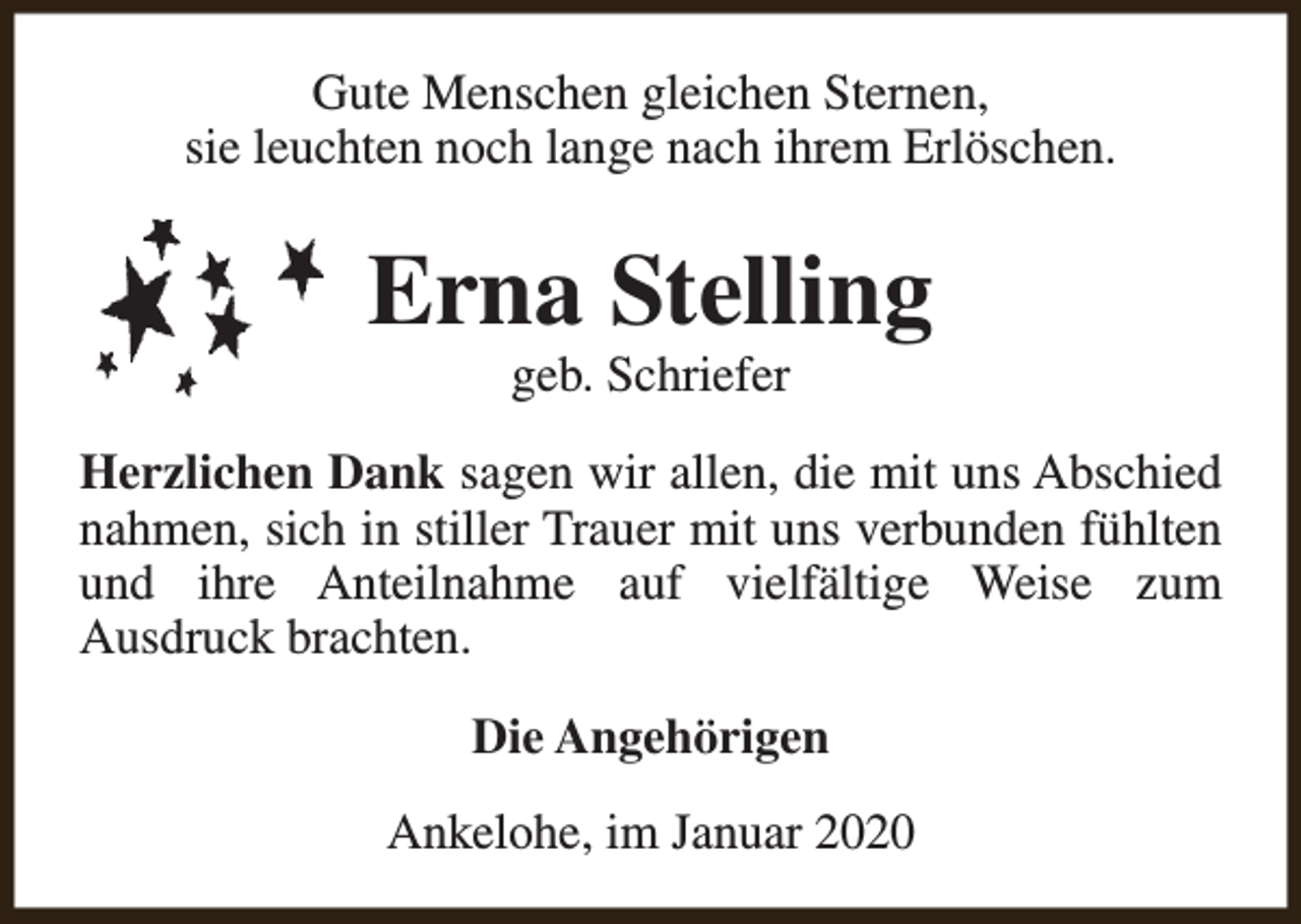 <p>Gute Menschen gleichen Sternen,<br />sie leuchten noch lange nach ihrem Erlöschen.</p><p>Erna Stelling<br />geb. Schriefer</p><p>Herzlichen Dank sagen wir allen, die mit uns Abschied<br />nahmen, sich in stiller Trauer mit uns verbunden fühlten<br />und ihre Anteilnahme auf vielfältige Weise zum<br />Ausdruck brachten.<br />Die Angehörigen<br />Ankelohe, im Januar 2020</p>
