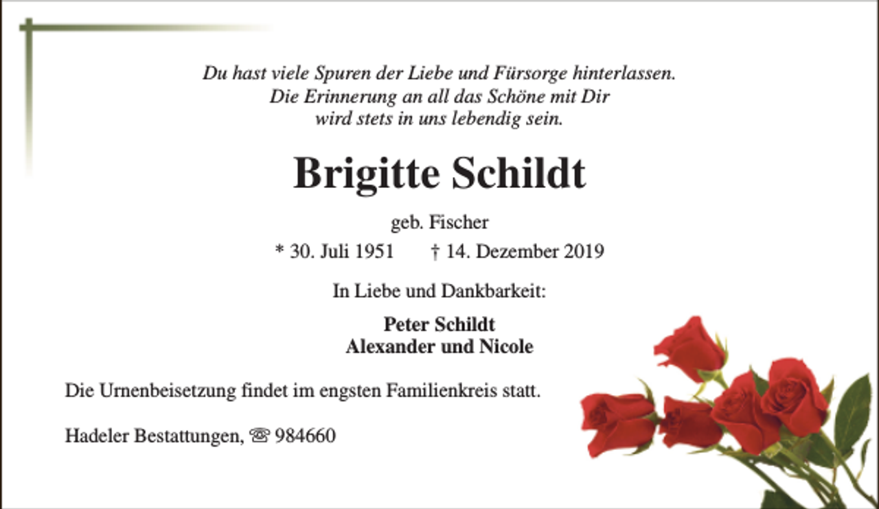 <p>Du hast viele Spuren der Liebe und Fürsorge hinterlassen.<br />Die Erinnerung an all das Schöne mit Dir<br />wird stets in uns lebendig sein.</p><p>Brigitte Schildt<br />geb. Fischer<br />* 30. Juli 1951<br />† 14. Dezember 2019<br />In Liebe und Dankbarkeit:<br />Peter Schildt<br />Alexander und Nicole<br />Die Urnenbeisetzung findet im engsten Familienkreis statt.<br />Hadeler Bestattungen, s 984660</p>