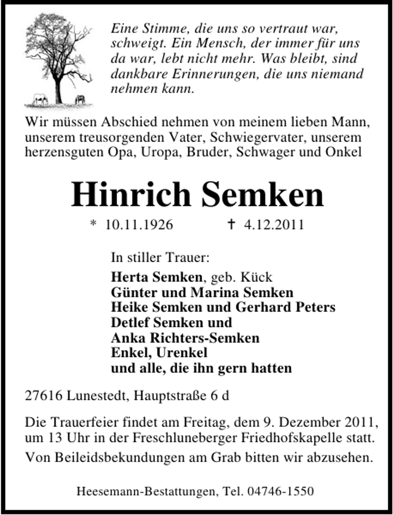 <p>Eine Stimme, die uns so vertraut war,<br />schweigt. Ein Mensch, der immer für uns<br />da war, lebt nicht mehr. Was bleibt, sind<br />dankbare Erinnerungen, die uns niemand<br />nehmen kann.<br />Wir müssen Abschied nehmen von meinem lieben Mann,<br />unserem treusorgenden Vater, Schwiegervater, unserem<br />herzensguten Opa, Uropa, Bruder, Schwager und Onkel</p><p>Hinrich Semken<br />* 10.11.1926</p><p>4.12.2011</p><p>In stiller Trauer:<br />Herta Semken, geb. Kück<br />Günter und Marina Semken<br />Heike Semken und Gerhard Peters<br />Detlef Semken und<br />Anka Richters-Semken<br />Enkel, Urenkel<br />und alle, die ihn gern hatten<br />27616 Lunestedt, Hauptstraße 6 d<br />Die Trauerfeier findet am Freitag, dem 9. Dezember 2011,<br />um 13 Uhr in der Freschluneberger Friedhofskapelle statt.<br />Von Beileidsbekundungen am Grab bitten wir abzusehen.<br />Heesemann-Bestattungen, Tel. 04746-1550</p>