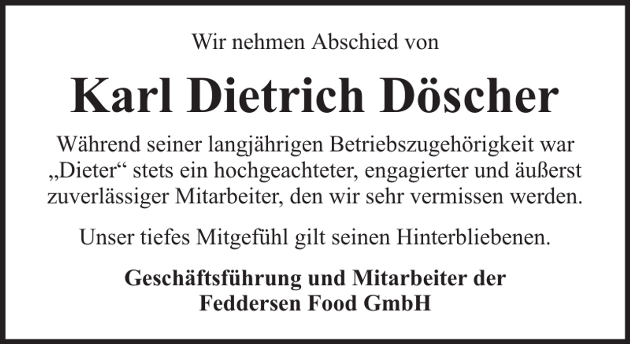 <p>Wir nehmen Abschied von</p><p>Karl Dietrich Döscher</p><p>Während seiner langjährigen Betriebszugehörigkeit war<br />„Dieter“ stets ein hochgeachteter, engagierter und äußerst<br />zuverlässiger Mitarbeiter, den wir sehr vermissen werden.<br />Unser tiefes Mitgefühl gilt seinen Hinterbliebenen.<br />Geschäftsführung und Mitarbeiter der<br />Feddersen Food GmbH</p>