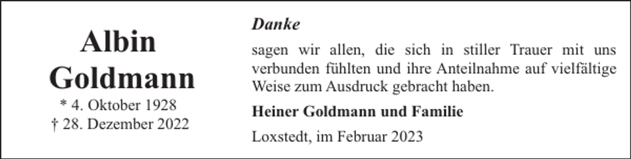 <p>Albin<br />Goldmann<br />* 4. Oktober 1928<br />† 28. Dezember 2022</p><p>Danke<br />sagen wir allen, die sich in stiller Trauer mit uns<br />verbunden fühlten und ihre Anteilnahme auf vielfältige<br />Weise zum Ausdruck gebracht haben.<br />Heiner Goldmann und Familie<br />Loxstedt, im Februar 2023</p>