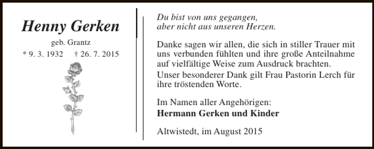 <p>Henny Gerken<br />geb. Grantz<br />* 9. 3. 1932 † 26. 7. 2015</p><p>Du bist von uns gegangen,<br />aber nicht aus unseren Herzen.<br />Danke sagen wir allen, die sich in stiller Trauer mit<br />uns verbunden fühlten und ihre große Anteilnahme<br />auf vielfältige Weise zum Ausdruck brachten.<br />Unser besonderer Dank gilt Frau Pastorin Lerch für<br />ihre tröstenden Worte.<br />Im Namen aller Angehörigen:<br />Hermann Gerken und Kinder<br />Altwistedt, im August 2015</p>