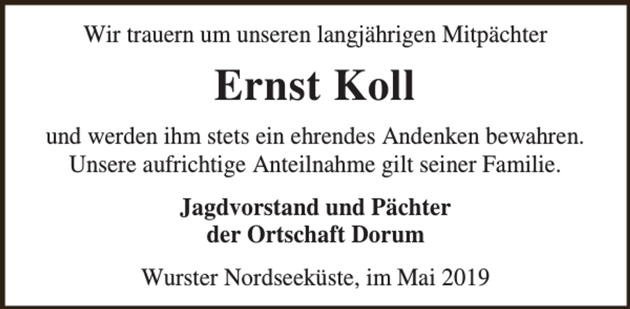 <p>Wir trauern um unseren langjährigen Mitpächter</p><p>Ernst Koll<br />und werden ihm stets ein ehrendes Andenken bewahren.<br />Unsere aufrichtige Anteilnahme gilt seiner Familie.<br />Jagdvorstand und Pächter<br />der Ortschaft Dorum<br />Wurster Nordseeküste, im Mai 2019</p>