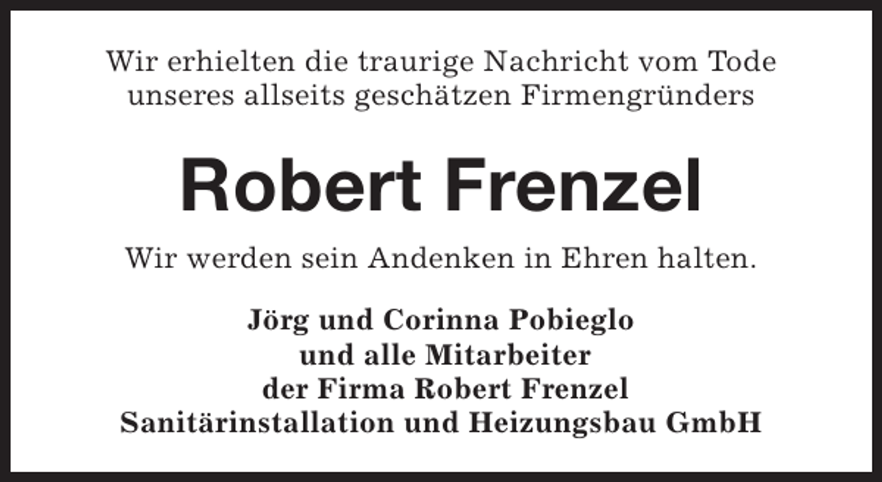 <p>Wir erhielten die traurige Nachricht vom Tode<br />unseres allseits geschätzen Firmengründers</p><p>Robert Frenzel<br />Wir werden sein Andenken in Ehren halten.<br />Jörg und Corinna Pobieglo<br />und alle Mitarbeiter<br />der Firma Robert Frenzel<br />Sanitärinstallation und Heizungsbau GmbH</p>