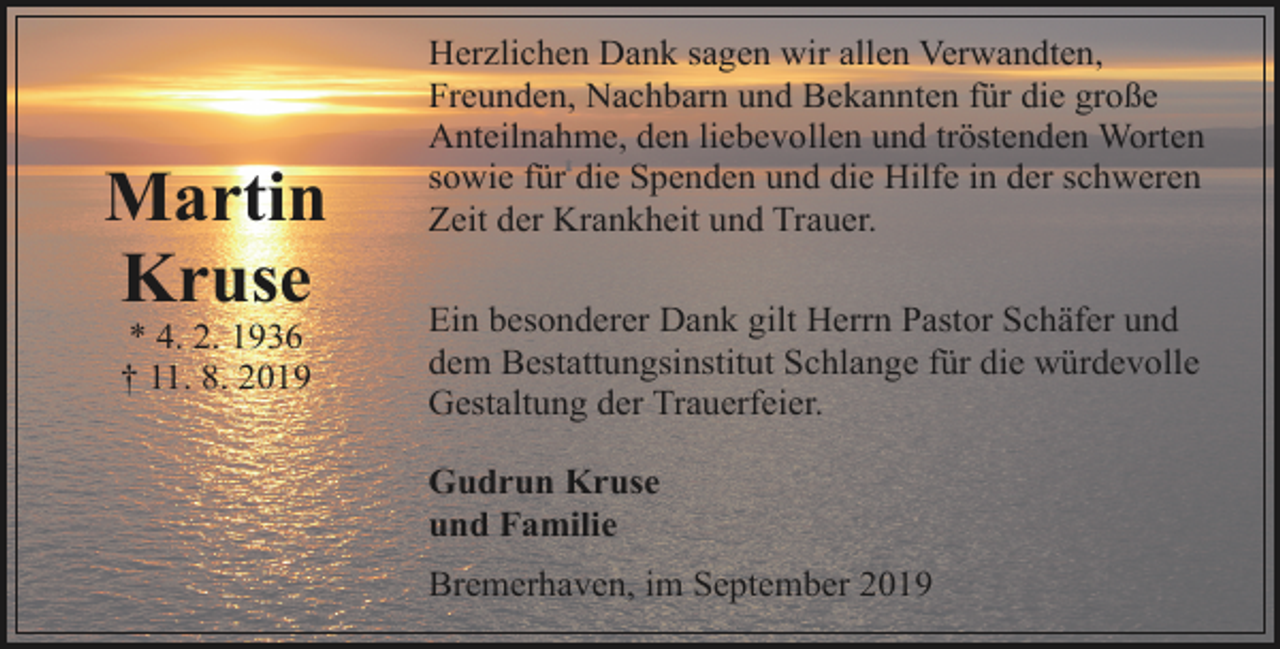 <p>Martin<br />Kruse<br />* 4. 2. 1936<br />† 11. 8. 2019</p><p>Herzlichen Dank sagen wir allen Verwandten,<br />Freunden, Nachbarn und Bekannten für die große<br />Anteilnahme, den liebevollen und tröstenden Worten<br />sowie für die Spenden und die Hilfe in der schweren<br />Zeit der Krankheit und Trauer.<br />Ein besonderer Dank gilt Herrn Pastor Schäfer und<br />dem Bestattungsinstitut Schlange für die würdevolle<br />Gestaltung der Trauerfeier.<br />Gudrun Kruse<br />und Familie<br />Bremerhaven, im September 2019</p>