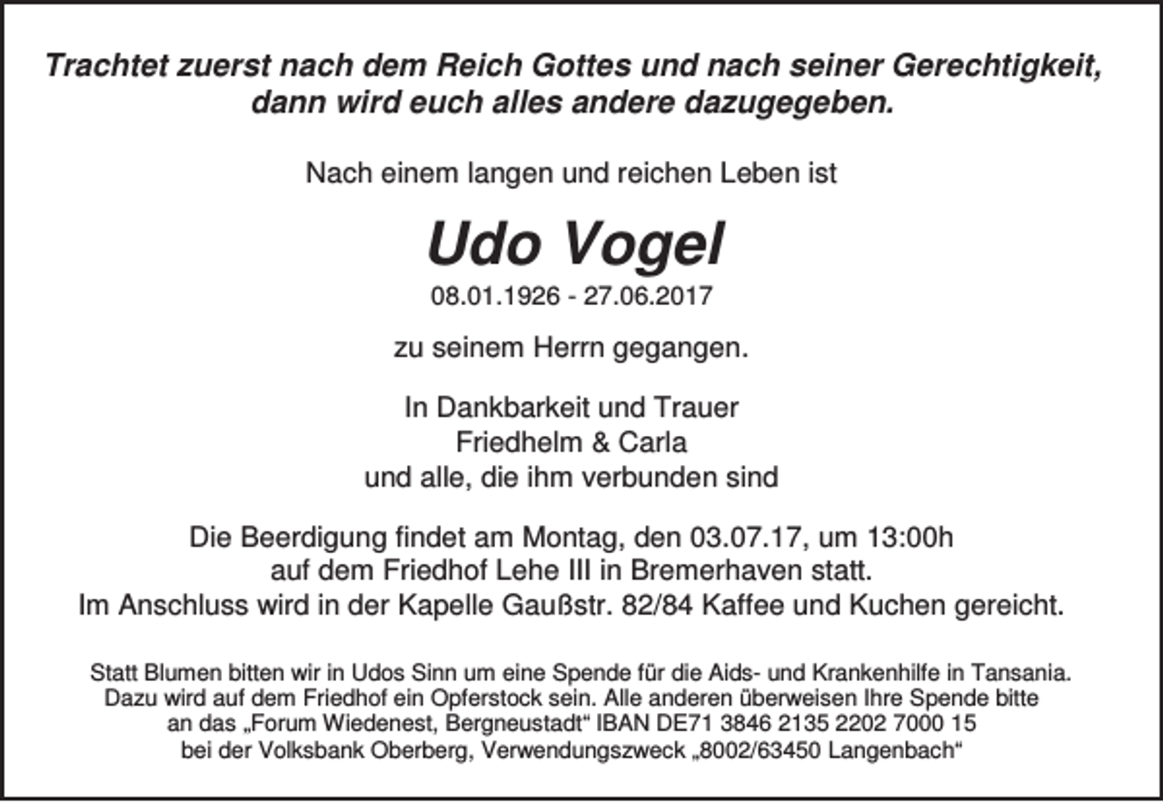 <p>Trachtet zuerst nach dem Reich Gottes und nach seiner Gerechtigkeit,<br />dann wird euch alles andere dazugegeben.<br />Nach einem langen und reichen Leben ist</p><p>Udo Vogel<br />08.01.1926 - 27.06.2017</p><p>zu seinem Herrn gegangen.<br />In Dankbarkeit und Trauer<br />Friedhelm &amp; Carla<br />und alle, die ihm verbunden sind<br />Die Beerdigung findet am Montag, den 03.07.17, um 13:00h<br />auf dem Friedhof Lehe III in Bremerhaven statt.<br />Im Anschluss wird in der Kapelle Gaußstr. 82/84 Kaffee und Kuchen gereicht.<br />Statt Blumen bitten wir in Udos Sinn um eine Spende für die Aids- und Krankenhilfe in Tansania.<br />Dazu wird auf dem Friedhof ein Opferstock sein. Alle anderen überweisen Ihre Spende bitte<br />an das „Forum Wiedenest, Bergneustadt“ IBAN DE71 3846 2135 2202 7000 15<br />bei der Volksbank Oberberg, Verwendungszweck „8002/63450 Langenbach“</p>