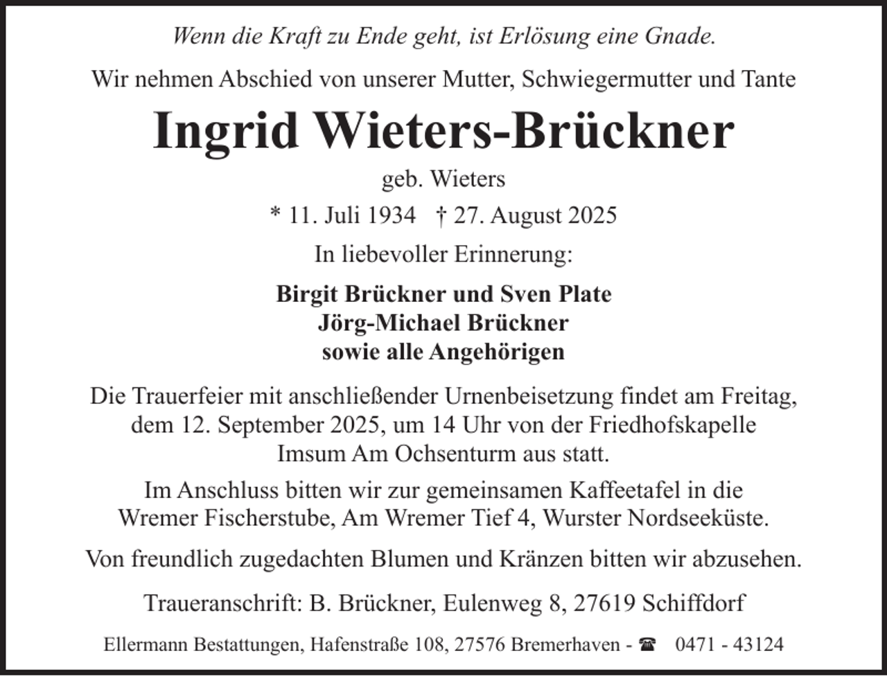 <p>Wenn die Kraft zu Ende geht, ist Erlösung eine Gnade.<br />Wir nehmen Abschied von unserer Mutter, Schwiegermutter und Tante</p><p>Ingrid Wieters-Brückner<br />geb. Wieters</p><p>* 11. Juli 1934 † 27. August 2025<br />In liebevoller Erinnerung:<br />Birgit Brückner und Sven Plate<br />Jörg-Michael Brückner<br />sowie alle Angehörigen<br />Die Trauerfeier mit anschließender Urnenbeisetzung findet am Freitag,<br />dem 12. September 2025, um 14 Uhr von der Friedhofskapelle<br />Imsum Am Ochsenturm aus statt.<br />Im Anschluss bitten wir zur gemeinsamen Kaffeetafel in die<br />Wremer Fischerstube, Am Wremer Tief 4, Wurster Nordseeküste.<br />Von freundlich zugedachten Blumen und Kränzen bitten wir abzusehen.<br />Traueranschrift: B. Brückner, Eulenweg 8, 27619 Schiffdorf<br />Ellermann Bestattungen, Hafenstraße 108, 27576 Bremerhaven - ( 0471 - 43124</p>