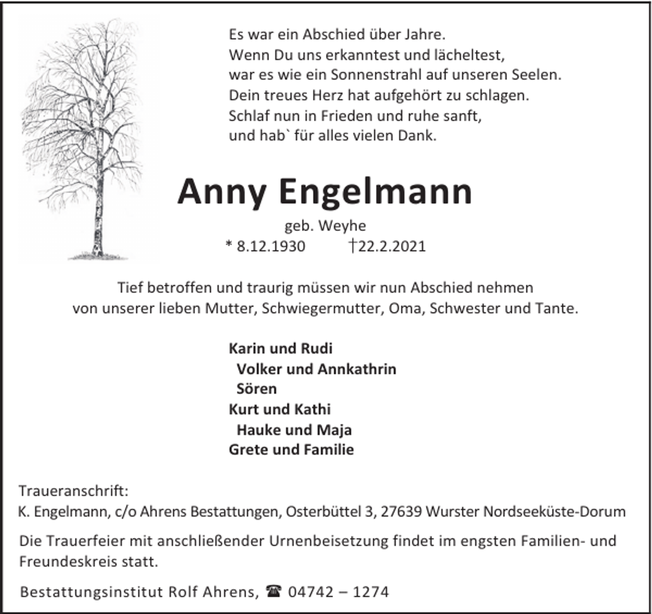 <p>Es war ein Abschied über Jahre.<br />Wenn Du uns erkanntest und lächeltest,<br />war es wie ein Sonnenstrahl auf unseren Seelen.<br />Dein treues Herz hat aufgehört zu schlagen.<br />Schlaf nun in Frieden und ruhe sanft,<br />und hab` für alles vielen Dank.</p><p>Anny Engelmann<br />geb. Weyhe<br />* 8.12.1930<br />†22.2.2021</p><p>Tief betroffen und traurig müssen wir nun Abschied nehmen<br />von unserer lieben Mutter, Schwiegermutter, Oma, Schwester und Tante.<br />Karin und Rudi<br />Volker und Annkathrin<br />Sören<br />Kurt und Kathi<br />Hauke und Maja<br />Grete und Familie<br />Traueranschrift:<br />K. Engelmann, c/o Ahrens Bestattungen, Osterbüttel 3, 27639 Wurster Nordseeküste-Dorum<br />Die Trauerfeier mit anschließender Urnenbeisetzung findet im engsten Familien- und<br />Freundeskreis statt.<br />Bestattungsinstitut Rolf Ahrens, 04742 – 1274</p>