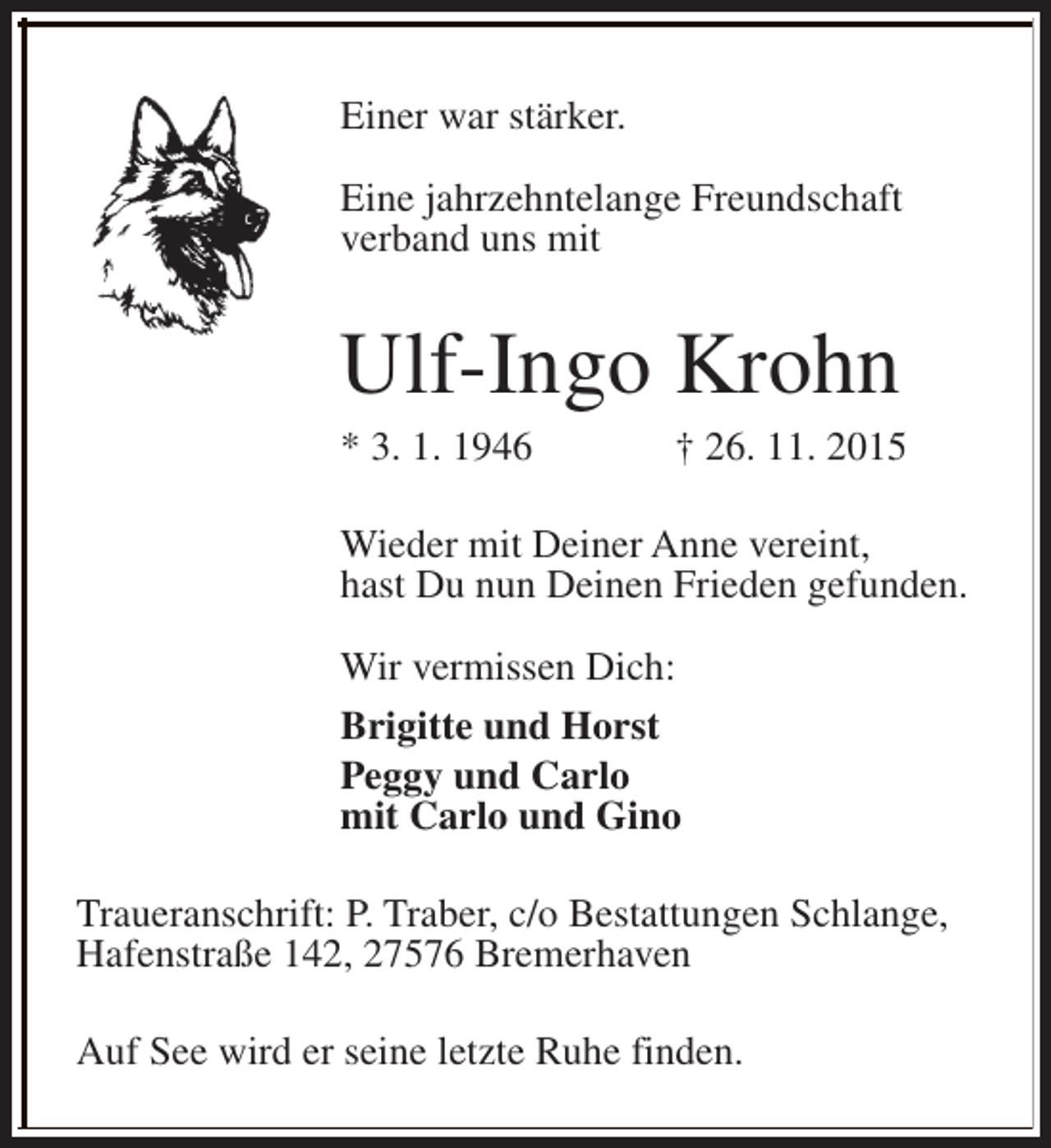 <p>Einer war stärker.<br />Eine jahrzehntelange Freundschaft<br />verband uns mit</p><p>Ulf-Ingo Krohn<br />* 3. 1. 1946</p><p>† 26. 11. 2015</p><p>Wieder mit Deiner Anne vereint,<br />hast Du nun Deinen Frieden gefunden.<br />Wir vermissen Dich:<br />Brigitte und Horst<br />Peggy und Carlo<br />mit Carlo und Gino<br />Traueranschrift: P. Traber, c/o Bestattungen Schlange,<br />Hafenstraße 142, 27576 Bremerhaven<br />Auf See wird er seine letzte Ruhe finden.</p>