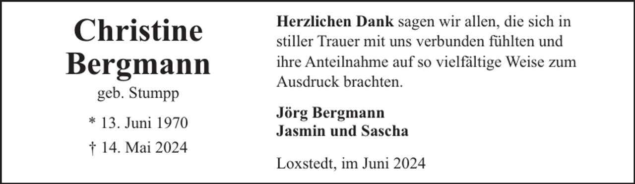 <p>Christine<br />Bergmann<br />geb. Stumpp</p><p>* 13. Juni 1970<br />† 14. Mai 2024</p><p>Herzlichen Dank sagen wir allen, die sich in<br />stiller Trauer mit uns verbunden fühlten und<br />ihre Anteilnahme auf so vielfältige Weise zum<br />Ausdruck brachten.<br />Jörg Bergmann<br />Jasmin und Sascha<br />Loxstedt, im Juni 2024</p>