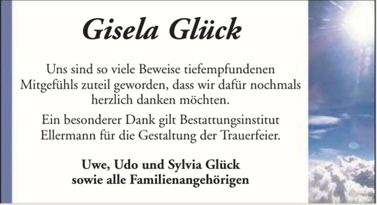 <p>Gisela Glück<br />Uns sind so viele Beweise tiefempfundenen<br />Mitgefühls zuteil geworden, dass wir dafür nochmals<br />herzlich danken möchten.<br />Ein besonderer Dank gilt Bestattungsinstitut<br />Ellermann für die Gestaltung der Trauerfeier.<br />Uwe, Udo und Sylvia Glück<br />sowie alle Familienangehörigen</p>