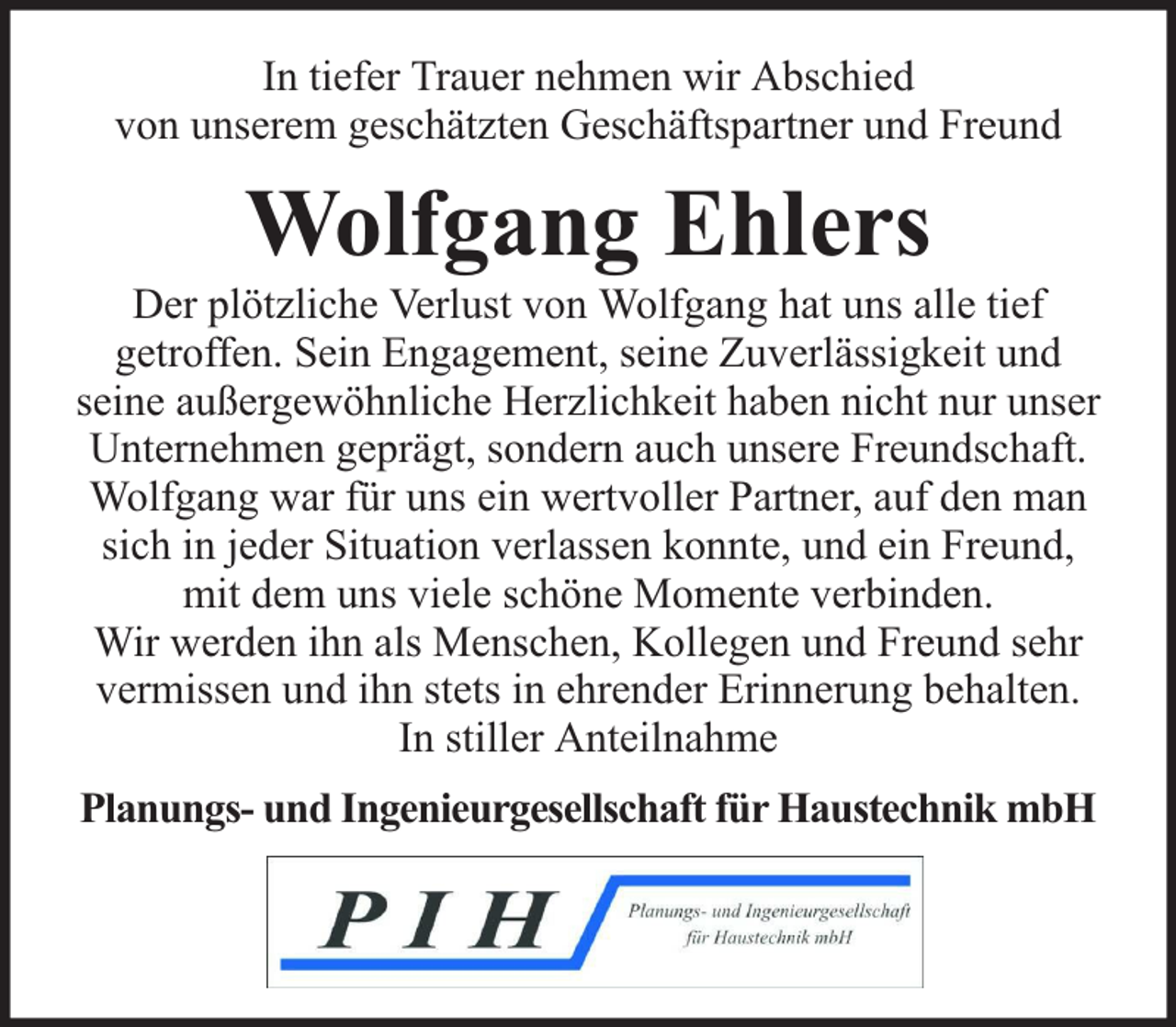 <p>In tiefer Trauer nehmen wir Abschied<br />von unserem geschätzten Geschäftspartner und Freund</p><p>Wolfgang Ehlers</p><p>Der plötzliche Verlust von Wolfgang hat uns alle tief<br />getroffen. Sein Engagement, seine Zuverlässigkeit und<br />seine außergewöhnliche Herzlichkeit haben nicht nur unser<br />Unternehmen geprägt, sondern auch unsere Freundschaft.<br />Wolfgang war für uns ein wertvoller Partner, auf den man<br />sich in jeder Situation verlassen konnte, und ein Freund,<br />mit dem uns viele schöne Momente verbinden.<br />Wir werden ihn als Menschen, Kollegen und Freund sehr<br />vermissen und ihn stets in ehrender Erinnerung behalten.<br />In stiller Anteilnahme<br />Planungs- und Ingenieurgesellschaft für Haustechnik mbH</p>