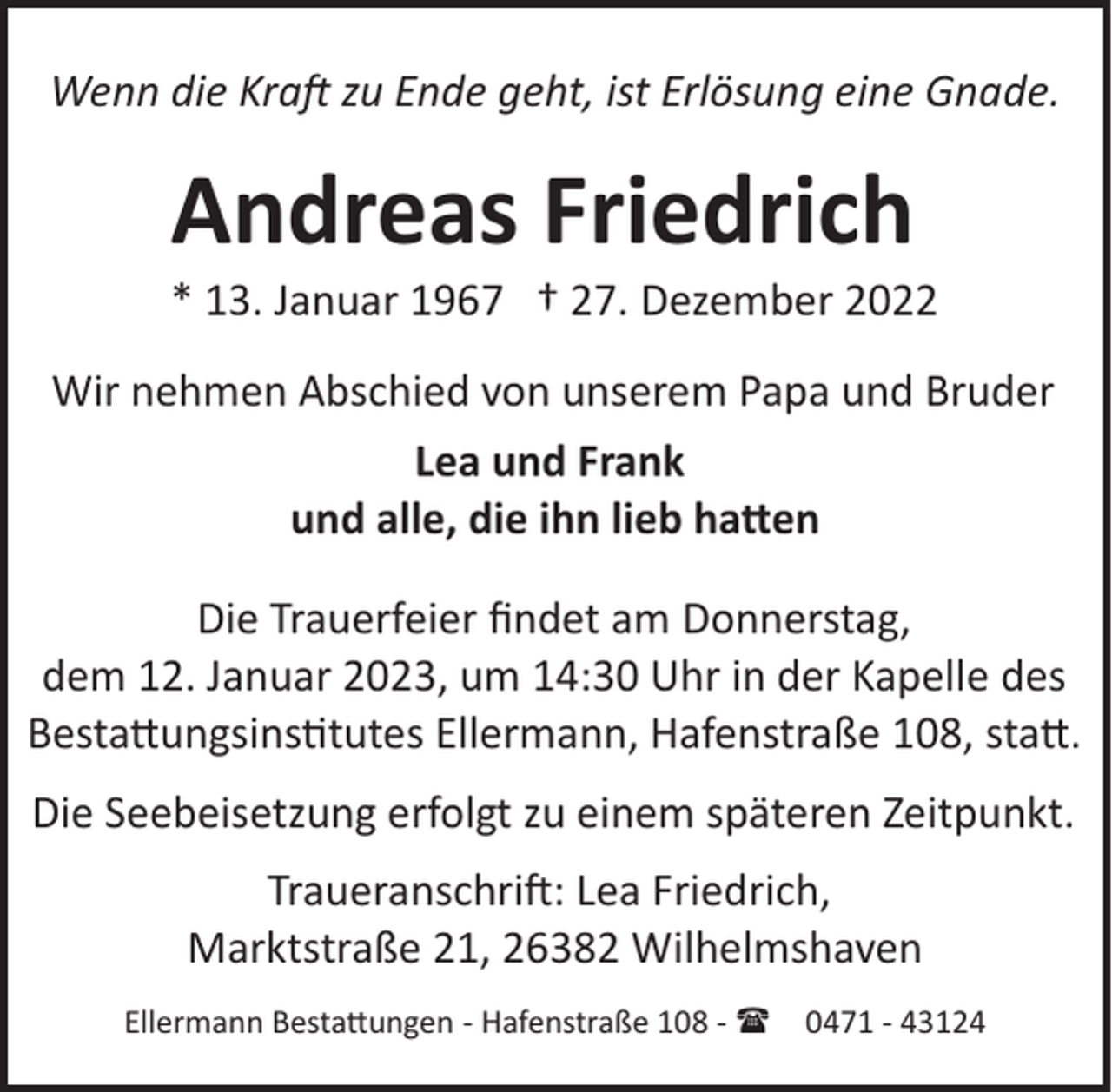 <p>Wenn die Kraft zu Ende geht, ist Erlösung eine Gnade.</p><p>Andreas Friedrich<br />* 13. Januar 1967 † 27. Dezember 2022<br />Wir nehmen Abschied von unserem Papa und Bruder<br />Lea und Frank<br />und alle, die ihn lieb hatten<br />Die Trauerfeier ﬁndet am Donnerstag,<br />dem 12. Januar 2023, um 14:30 Uhr in der Kapelle des<br />Bestattungsinstitutes Ellermann, Hafenstraße 108, statt.<br />Die Seebeisetzung erfolgt zu einem späteren Zeitpunkt.<br />Traueranschri": Lea Friedrich,<br />Marktstraße 21, 26382 Wilhelmshaven<br />Ellermann Bestattungen ­ Hafenstraße 108 ­ ( 0471 ­ 43124</p>