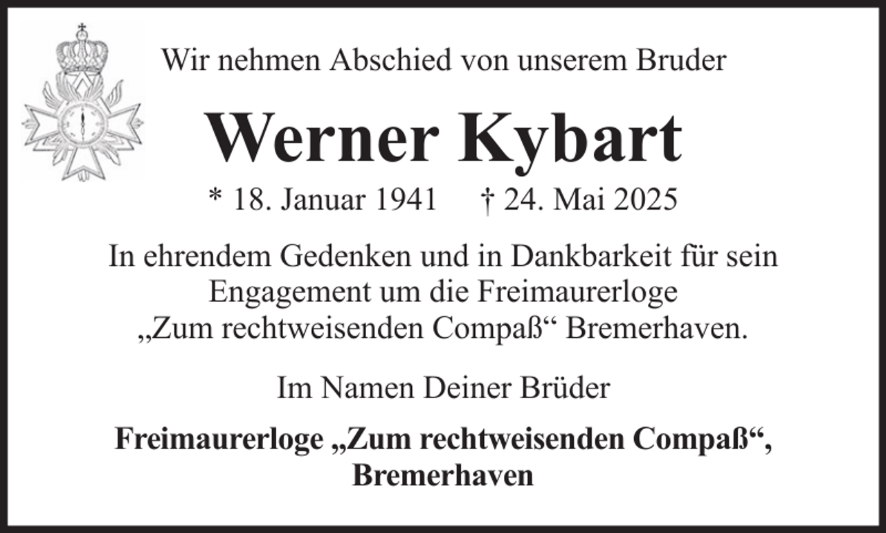 <p>Wir nehmen Abschied von unserem Bruder</p><p>Werner Kybart<br />* 18. Januar 1941</p><p>† 24. Mai 2025</p><p>In ehrendem Gedenken und in Dankbarkeit für sein<br />Engagement um die Freimaurerloge<br />„Zum rechtweisenden Compaß“ Bremerhaven.<br />Im Namen Deiner Brüder<br />Freimaurerloge „Zum rechtweisenden Compaß“,<br />Bremerhaven</p>