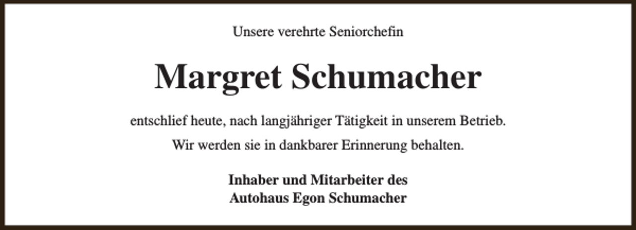 <p>Unsere verehrte Seniorchefin</p><p>Margret Schumacher<br />entschlief heute, nach langjähriger Tätigkeit in unserem Betrieb.<br />Wir werden sie in dankbarer Erinnerung behalten.<br />Inhaber und Mitarbeiter des<br />Autohaus Egon Schumacher</p>