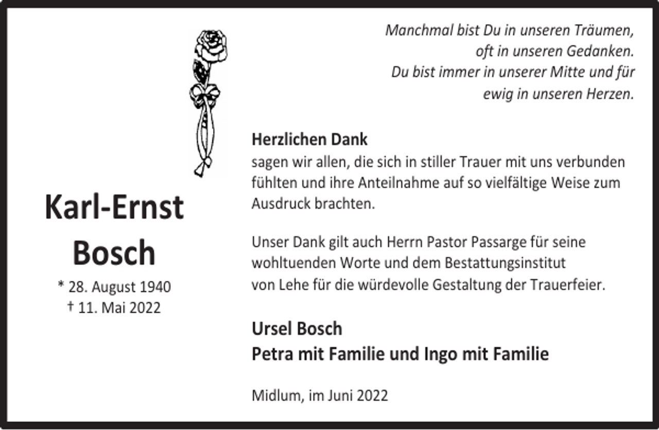 <p>Manchmal bist Du in unseren Träumen,<br />oft in unseren Gedanken.<br />Du bist immer in unserer Mitte und für<br />ewig in unseren Herzen.</p><p>Herzlichen Dank</p><p>Karl-Ernst<br />Bosch<br />* 28. August 1940<br />† 11. Mai 2022</p><p>sagen wir allen, die sich in stiller Trauer mit uns verbunden<br />fühlten und ihre Anteilnahme auf so vielfältige Weise zum<br />Ausdruck brachten.<br />Unser Dank gilt auch Herrn Pastor Passarge für seine<br />wohltuenden Worte und dem Bestattungsinstitut<br />von Lehe für die würdevolle Gestaltung der Trauerfeier.</p><p>Ursel Bosch<br />Petra mit Familie und Ingo mit Familie<br />Midlum, im Juni 2022</p>
