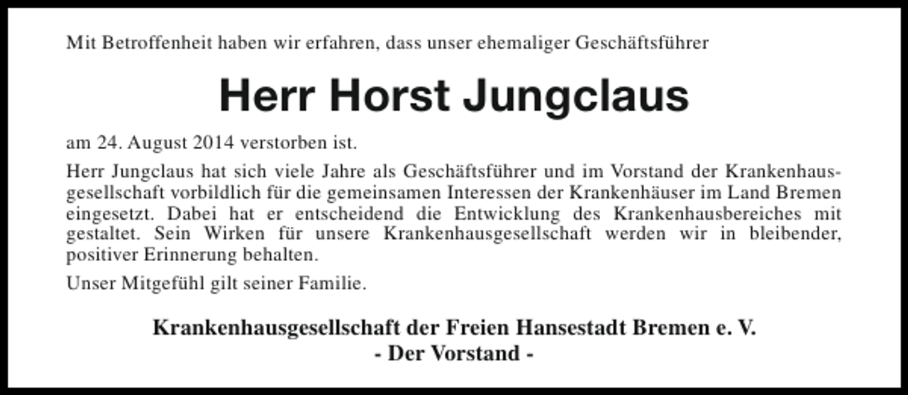 <p>Mit Betroffenheit haben wir erfahren, dass unser ehemaliger Geschäftsführer</p><p>Herr Horst Jungclaus<br />am 24. August 2014 verstorben ist.<br />Herr Jungclaus hat sich viele Jahre als Geschäftsführer und im Vorstand der Krankenhausgesellschaft vorbildlich für die gemeinsamen Interessen der Krankenhäuser im Land Bremen<br />eingesetzt. Dabei hat er entscheidend die Entwicklung des Krankenhausbereiches mit<br />gestaltet. Sein Wirken für unsere Krankenhausgesellschaft werden wir in bleibender,<br />positiver Erinnerung behalten.<br />Unser Mitgefühl gilt seiner Familie.</p><p>Krankenhausgesellschaft der Freien Hansestadt Bremen e. V.<br />- Der Vorstand -</p>