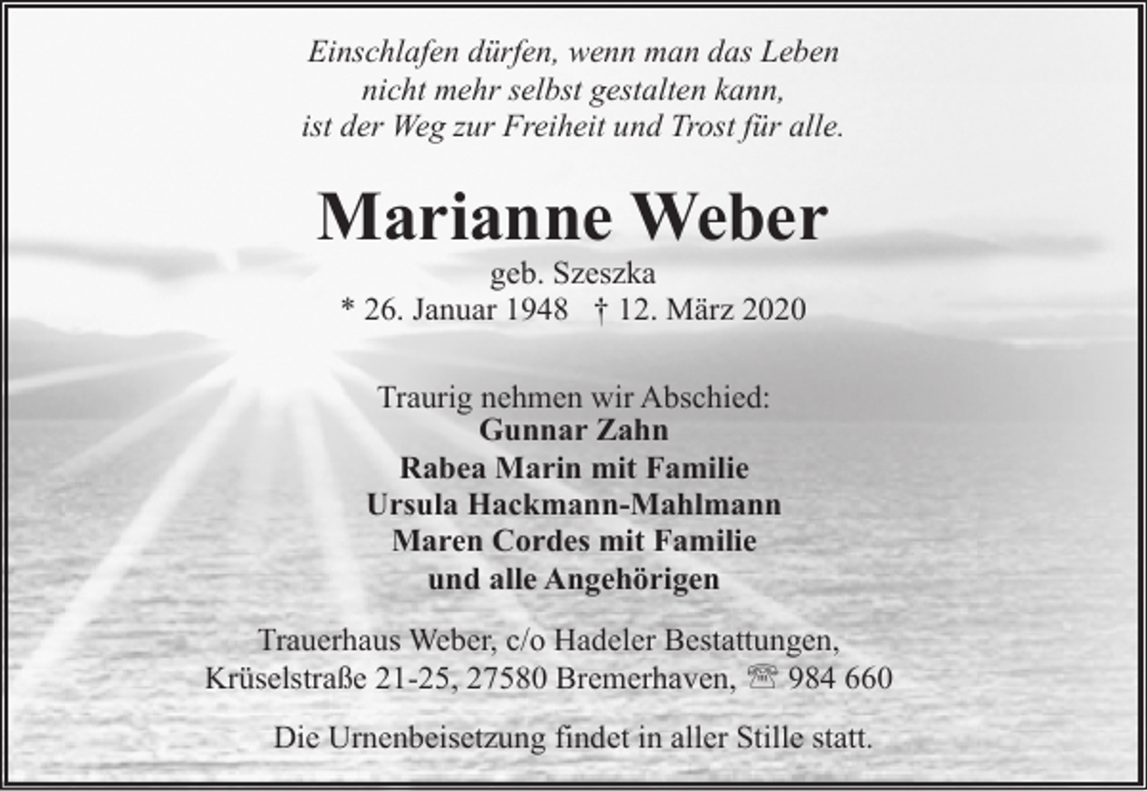 <p>Einschlafen dürfen, wenn man das Leben<br />nicht mehr selbst gestalten kann,<br />ist der Weg zur Freiheit und Trost für alle.</p><p>Marianne Weber<br />geb. Szeszka<br />* 26. Januar 1948 † 12. März 2020<br />Traurig nehmen wir Abschied:<br />Gunnar Zahn<br />Rabea Marin mit Familie<br />Ursula Hackmann-Mahlmann<br />Maren Cordes mit Familie<br />und alle Angehörigen<br />Trauerhaus Weber, c/o Hadeler Bestattungen,<br />Krüselstraße 21-25, 27580 Bremerhaven, ' 984 660<br />Die Urnenbeisetzung findet in aller Stille statt.</p>