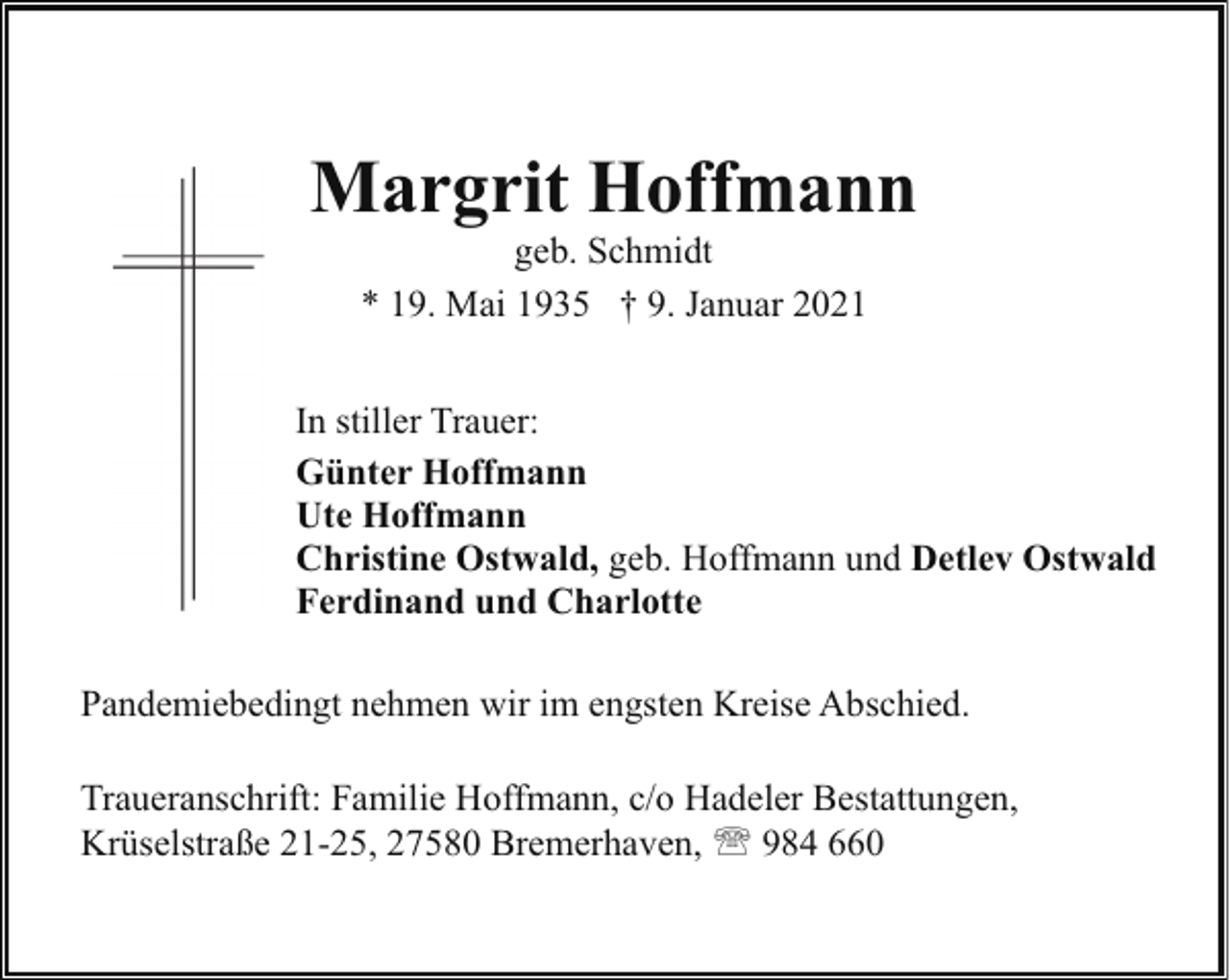 <p>Margrit Hoffmann<br />geb. Schmidt<br />* 19. Mai 1935 † 9. Januar 2021</p><p>In stiller Trauer:<br />Günter Hoffmann<br />Ute Hoffmann<br />Christine Ostwald, geb. Hoffmann und Detlev Ostwald<br />Ferdinand und Charlotte<br />Pandemiebedingt nehmen wir im engsten Kreise Abschied.<br />Traueranschrift: Familie Hoffmann, c/o Hadeler Bestattungen,<br />Krüselstraße 21-25, 27580 Bremerhaven, ' 984 660</p>