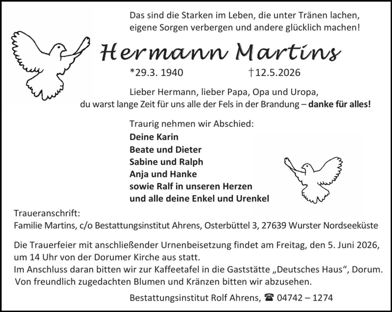 <p>Das sind die Starken im Leben, die unter Tränen lachen,<br />eigene Sorgen verbergen und andere glücklich machen!</p>
<p>Hermann Martins<br />*29.3. 1940</p>
<p>† 12.5.2026</p>
<p>Lieber Hermann, lieber Papa, Opa und Uropa,<br />du warst lange Zeit für uns alle der Fels in der Brandung – danke für alles!<br />Traurig nehmen wir Abschied:<br />Deine Karin<br />Beate und Dieter<br />Sabine und Ralph<br />Anja und Hanke<br />sowie Ralf in unseren Herzen<br />und alle deine Enkel und Urenkel<br />Traueranschrift:<br />Familie Martins, c/o Bestattungsinstitut Ahrens, Osterbüttel 3, 27639 Wurster Nordseeküste<br />Die Trauerfeier mit anschließender Urnenbeisetzung findet am Freitag, den 5. Juni 2026,<br />um 14 Uhr von der Dorumer Kirche aus statt.<br />Im Anschluss daran bitten wir zur Kaffeetafel in die Gaststätte „Deutsches Haus“, Dorum.<br />Von freundlich zugedachten Blumen und Kränzen bitten wir abzusehen.<br />Bestattungsinstitut Rolf Ahrens,  04742 – 1274</p>