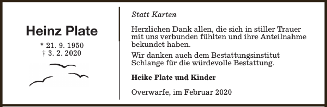 <p>Statt Karten</p><p>Heinz Plate<br />* 21. 9. 1950<br />† 3. 2. 2020</p><p>Herzlichen Dank allen, die sich in stiller Trauer<br />mit uns verbunden fühlten und ihre Anteilnahme<br />bekundet haben.<br />Wir danken auch dem Bestattungsinstitut<br />Schlange für die würdevolle Bestattung.<br />Heike Plate und Kinder<br />Overwarfe, im Februar 2020</p>
