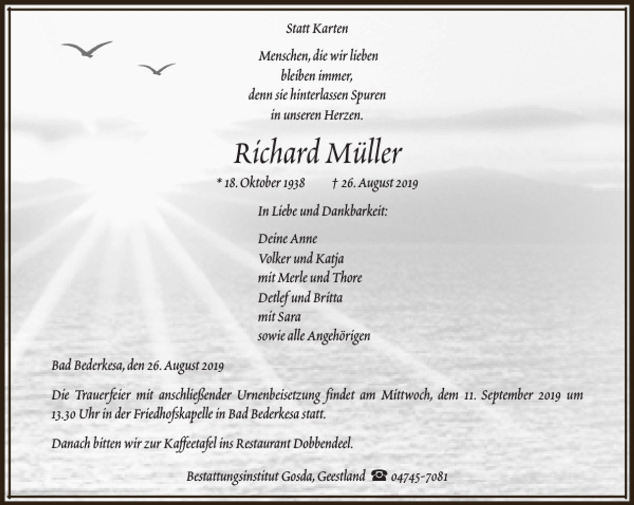 <p>Statt Karten<br />Menschen,die wir lieben<br />bleiben immer,<br />denn sie hinterlassen Spuren<br />in unseren Herzen.</p><p>Richard Müller</p><p>* 18.Oktober 1938</p><p>† 26.August 2019</p><p>In Liebe und Dankbarkeit:<br />Deine Anne<br />Volker und Katja<br />mit Merle und Thore<br />Detlef und Britta<br />mit Sara<br />sowie alle Angehörigen<br />Bad Bederkesa,den 26.August 2019<br />Die Trauerfeier mit anschließender Urnenbeisetzung findet am Mittwoch, dem 11. September 2019 um<br />13.30 Uhr in der Friedhofskapelle in Bad Bederkesa statt.<br />Danach bitten wir zur Kaffeetafel ins Restaurant Dobbendeel.<br />Bestattungsinstitut Gosda,Geestland S 04745-7081</p>
