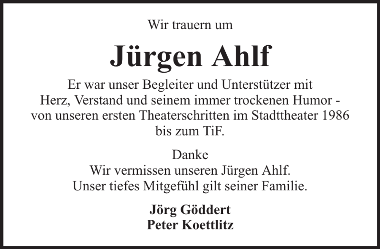 <p>Wir trauern um</p><p>Jürgen Ahlf</p><p>Er war unser Begleiter und Unterstützer mit<br />Herz, Verstand und seinem immer trockenen Humor von unseren ersten Theaterschritten im Stadttheater 1986<br />bis zum TiF.<br />Danke<br />Wir vermissen unseren Jürgen Ahlf.<br />Unser tiefes Mitgefühl gilt seiner Familie.<br />Jörg Göddert<br />Peter Koettlitz</p>