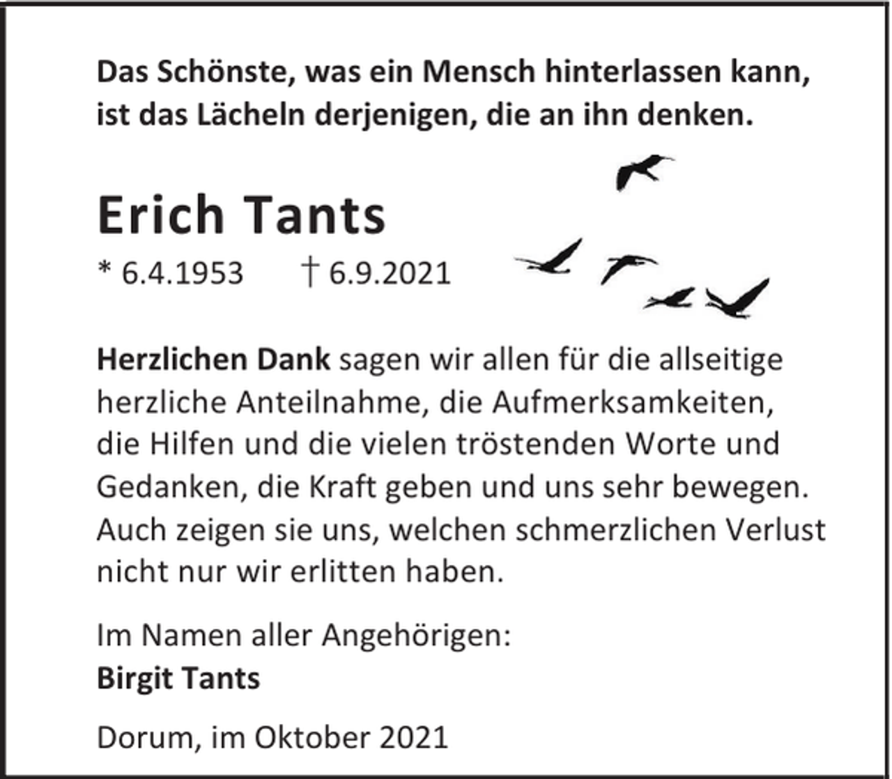 <p>Das Schönste, was ein Mensch hinterlassen kann,<br />ist das Lächeln derjenigen, die an ihn denken.</p><p>Erich Tants<br />* 6.4.1953</p><p>† 6.9.2021</p><p>Herzlichen Dank sagen wir allen für die allseitige<br />herzliche Anteilnahme, die Aufmerksamkeiten,<br />die Hilfen und die vielen tröstenden Worte und<br />Gedanken, die Kraft geben und uns sehr bewegen.<br />Auch zeigen sie uns, welchen schmerzlichen Verlust<br />nicht nur wir erlitten haben.<br />Im Namen aller Angehörigen:<br />Birgit Tants<br />Dorum, im Oktober 2021</p>