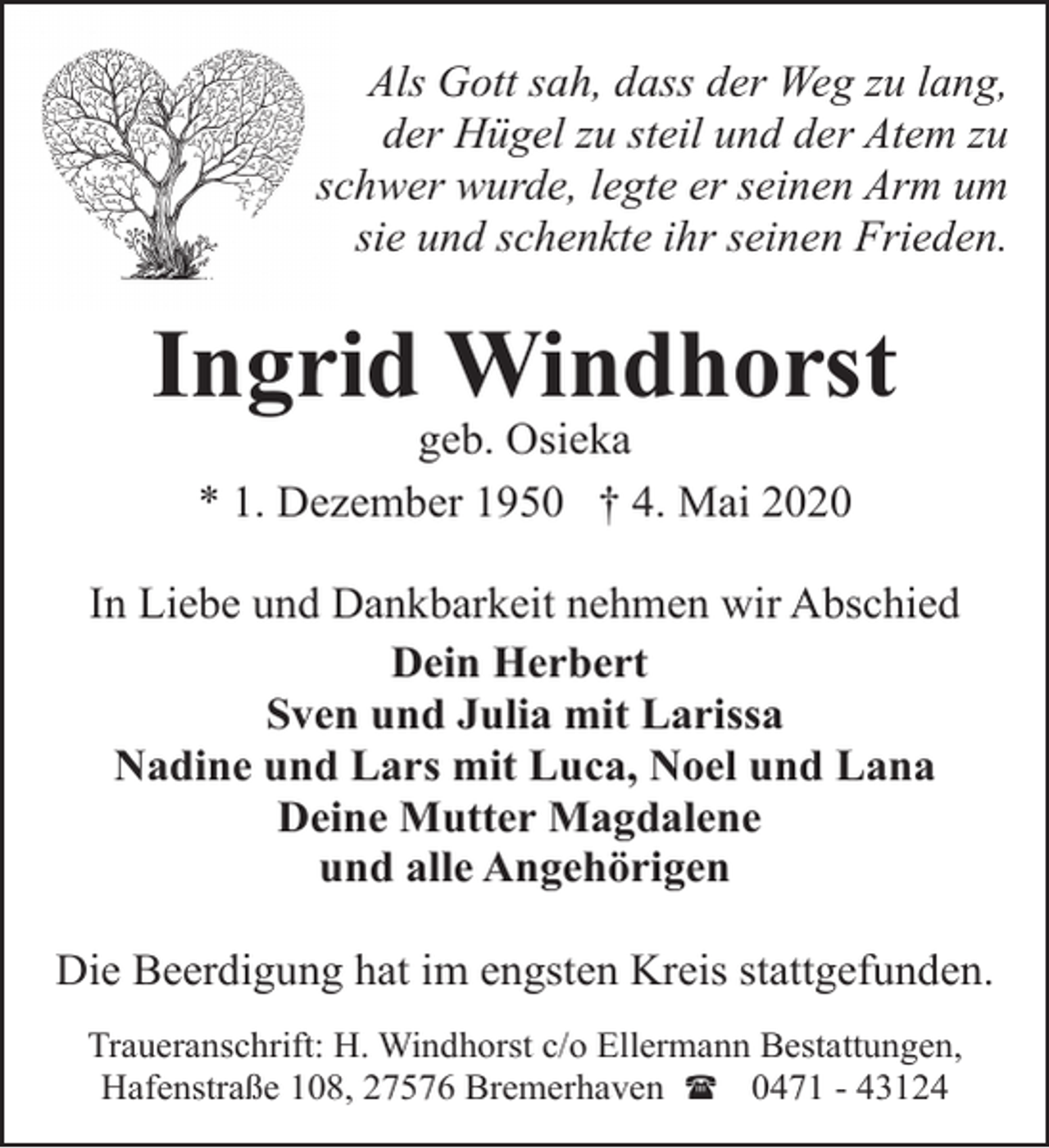 <p>Als Gott sah, dass der Weg zu lang,<br />der Hügel zu steil und der Atem zu<br />schwer wurde, legte er seinen Arm um<br />sie und schenkte ihr seinen Frieden.</p><p>Ingrid Windhorst<br />geb. Osieka<br />* 1. Dezember 1950 † 4. Mai 2020</p><p>In Liebe und Dankbarkeit nehmen wir Abschied<br />Dein Herbert<br />Sven und Julia mit Larissa<br />Nadine und Lars mit Luca, Noel und Lana<br />Deine Mutter Magdalene<br />und alle Angehörigen<br />Die Beerdigung hat im engsten Kreis stattgefunden.<br />Traueranschrift: H. Windhorst c/o Ellermann Bestattungen,<br />Hafenstraße 108, 27576 Bremerhaven ( 0471 - 43124</p>