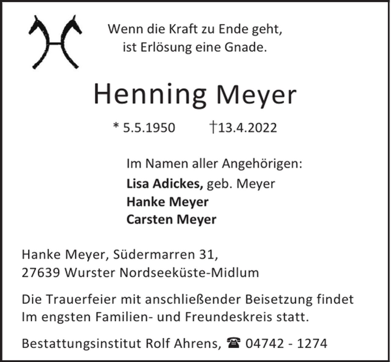 <p>Wenn die Kraft zu Ende geht,<br />ist Erlösung eine Gnade.</p><p>Henning Meyer<br />* 5.5.1950</p><p>†13.4.2022</p><p>Im Namen aller Angehörigen:<br />Lisa Adickes, geb. Meyer<br />Hanke Meyer<br />Carsten Meyer<br />Hanke Meyer, Südermarren 31,<br />27639 Wurster Nordseeküste-Midlum<br />Die Trauerfeier mit anschließender Beisetzung findet<br />Im engsten Familien- und Freundeskreis statt.<br />Bestattungsinstitut Rolf Ahrens,  04742 - 1274</p>